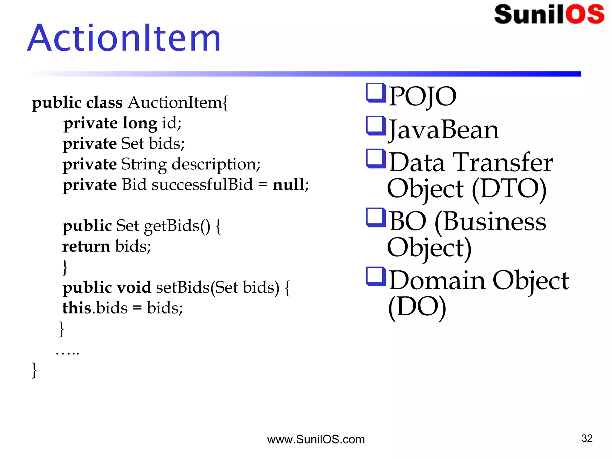 www.SunilOS.com 32
ActionItem
public class AuctionItem{
private long id;
private Set bids;
private String description;
private Bid successfulBid = null;
public Set getBids() {
return bids;
}
public void setBids(Set bids) {
this.bids = bids;
}
…..
}
POJO
JavaBean
Data Transfer
Object (DTO)
BO (Business
Object)
Domain Object
(DO)
 