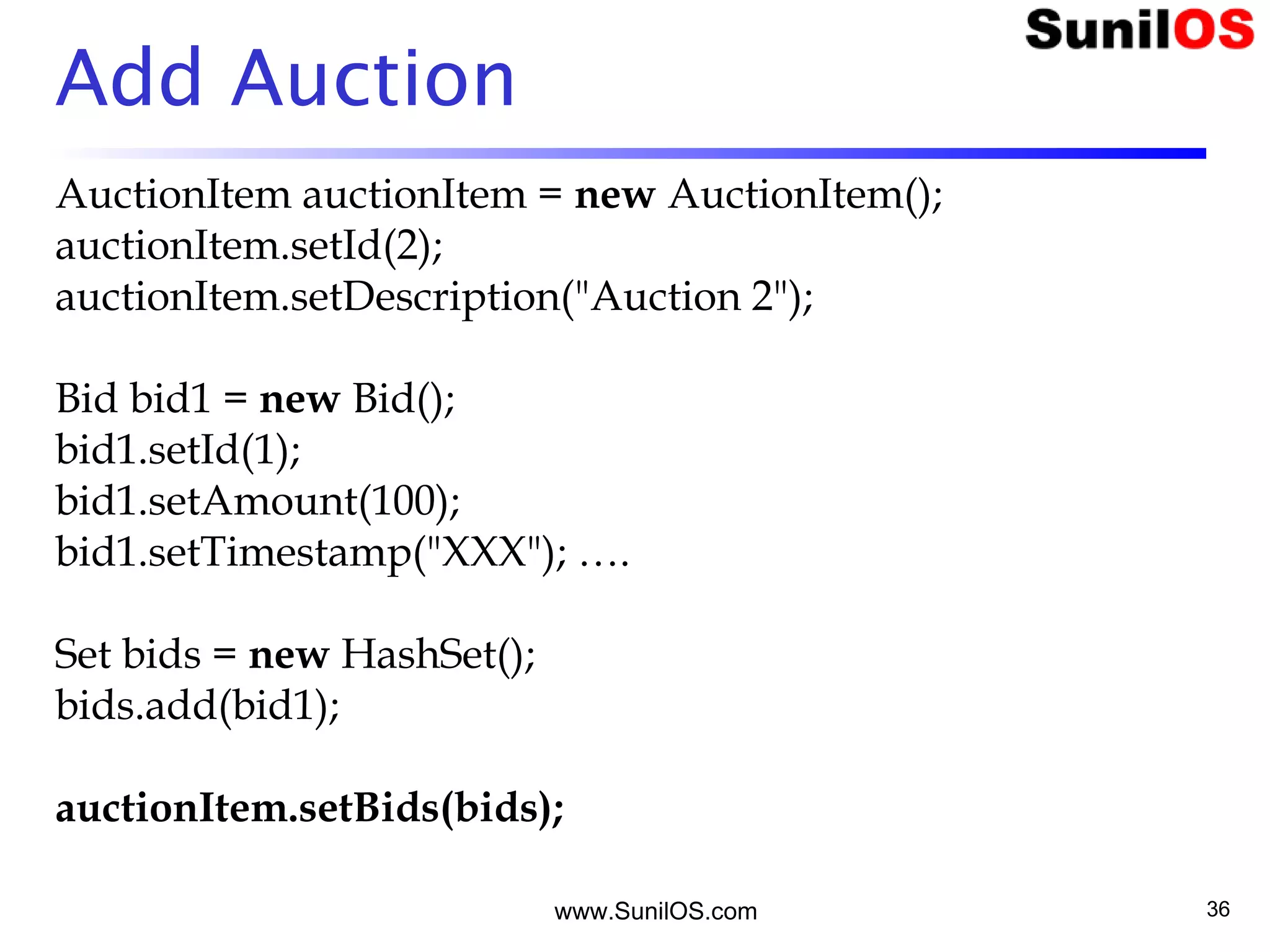 www.SunilOS.com 36
Add Auction
AuctionItem auctionItem = new AuctionItem();
auctionItem.setId(2);
auctionItem.setDescription("Auction 2");
Bid bid1 = new Bid();
bid1.setId(1);
bid1.setAmount(100);
bid1.setTimestamp("XXX"); ….
Set bids = new HashSet();
bids.add(bid1);
auctionItem.setBids(bids);
 