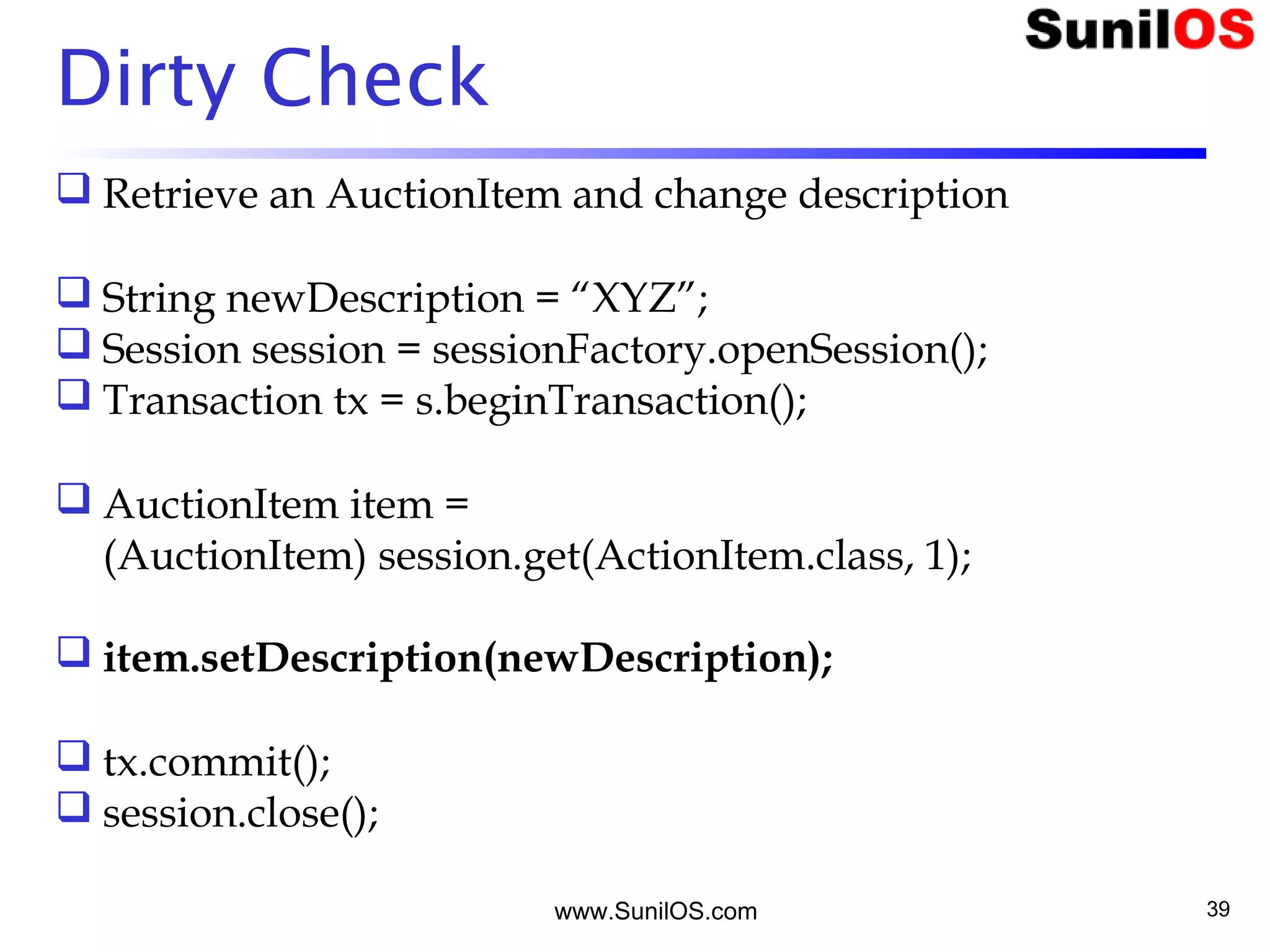 www.SunilOS.com 39
Dirty Check
 Retrieve an AuctionItem and change description
 String newDescription = “XYZ”;
 Session session = sessionFactory.openSession();
 Transaction tx = s.beginTransaction();
 AuctionItem item =
(AuctionItem) session.get(ActionItem.class, 1);
 item.setDescription(newDescription);
 tx.commit();
 session.close();
 