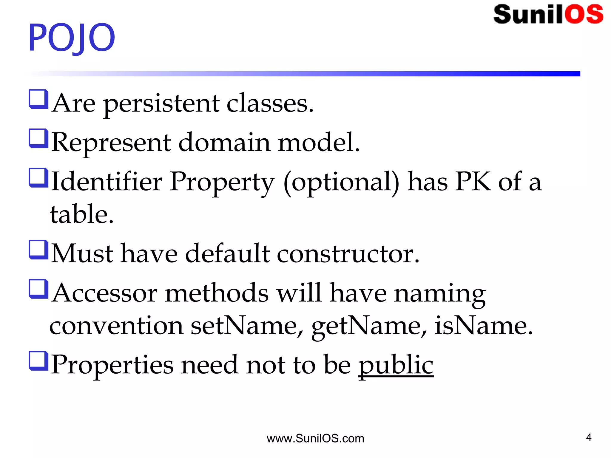 POJO
Are persistent classes.
Represent domain model.
Identifier Property (optional) has PK of a
table.
Must have default constructor.
Accessor methods will have naming
convention setName, getName, isName.
Properties need not to be public
www.SunilOS.com 4
 