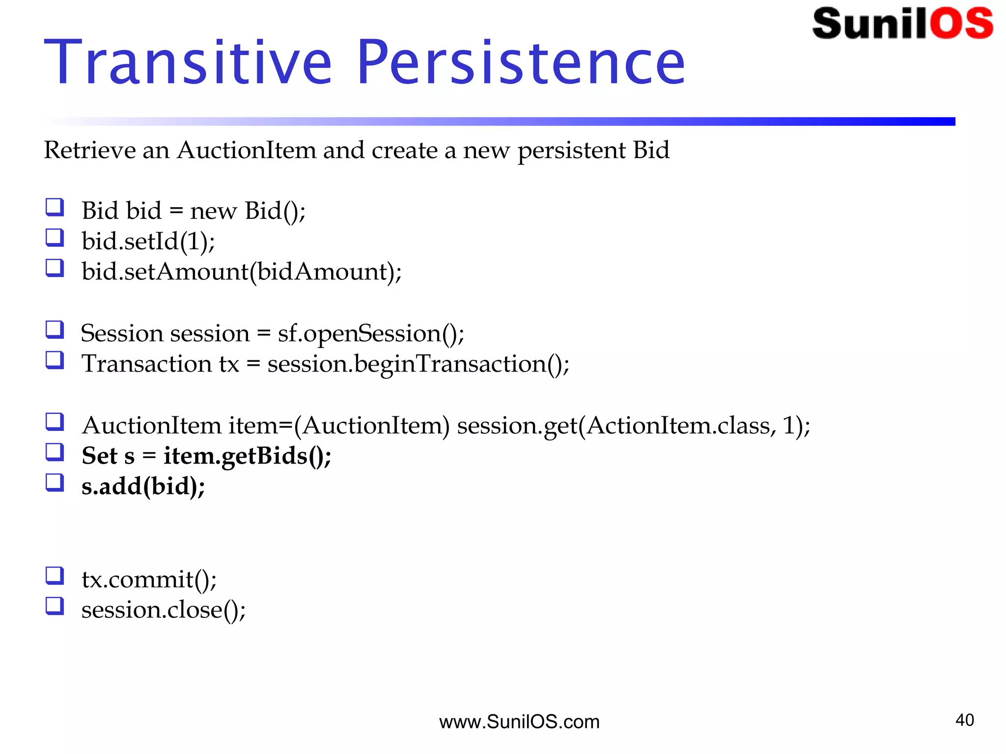 www.SunilOS.com 40
Transitive Persistence
Retrieve an AuctionItem and create a new persistent Bid
 Bid bid = new Bid();
 bid.setId(1);
 bid.setAmount(bidAmount);
 Session session = sf.openSession();
 Transaction tx = session.beginTransaction();
 AuctionItem item=(AuctionItem) session.get(ActionItem.class, 1);
 Set s = item.getBids();
 s.add(bid);
 tx.commit();
 session.close();
 