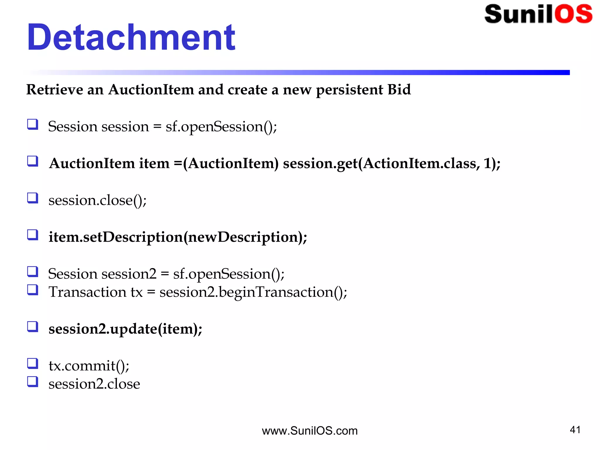 www.SunilOS.com 41
Detachment
Retrieve an AuctionItem and create a new persistent Bid
 Session session = sf.openSession();
 AuctionItem item =(AuctionItem) session.get(ActionItem.class, 1);
 session.close();
 item.setDescription(newDescription);
 Session session2 = sf.openSession();
 Transaction tx = session2.beginTransaction();
 session2.update(item);
 tx.commit();
 session2.close
 