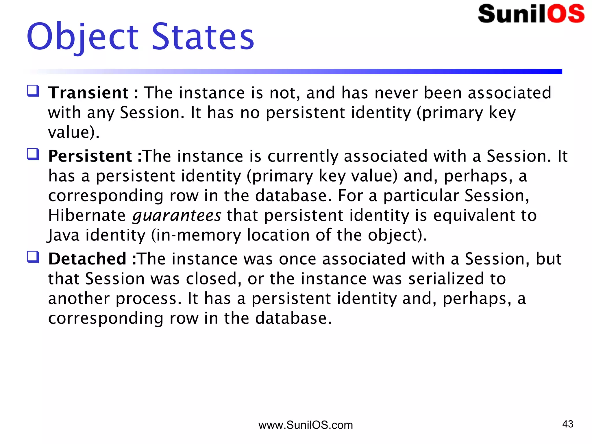 Object States
 Transient : The instance is not, and has never been associated
with any Session. It has no persistent identity (primary key
value).
 Persistent :The instance is currently associated with a Session. It
has a persistent identity (primary key value) and, perhaps, a
corresponding row in the database. For a particular Session,
Hibernate guarantees that persistent identity is equivalent to
Java identity (in-memory location of the object).
 Detached :The instance was once associated with a Session, but
that Session was closed, or the instance was serialized to
another process. It has a persistent identity and, perhaps, a
corresponding row in the database.
www.SunilOS.com 43
 