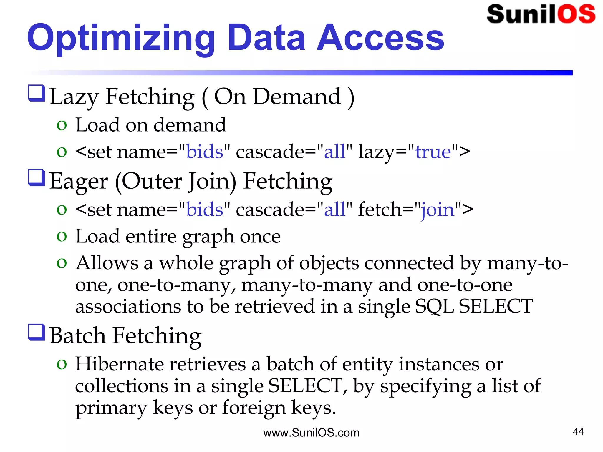 www.SunilOS.com 44
Optimizing Data Access
Lazy Fetching ( On Demand )
o Load on demand
o <set name="bids" cascade="all" lazy="true">
Eager (Outer Join) Fetching
o <set name="bids" cascade="all" fetch="join">
o Load entire graph once
o Allows a whole graph of objects connected by many-to-
one, one-to-many, many-to-many and one-to-one
associations to be retrieved in a single SQL SELECT
Batch Fetching
o Hibernate retrieves a batch of entity instances or
collections in a single SELECT, by specifying a list of
primary keys or foreign keys.
 