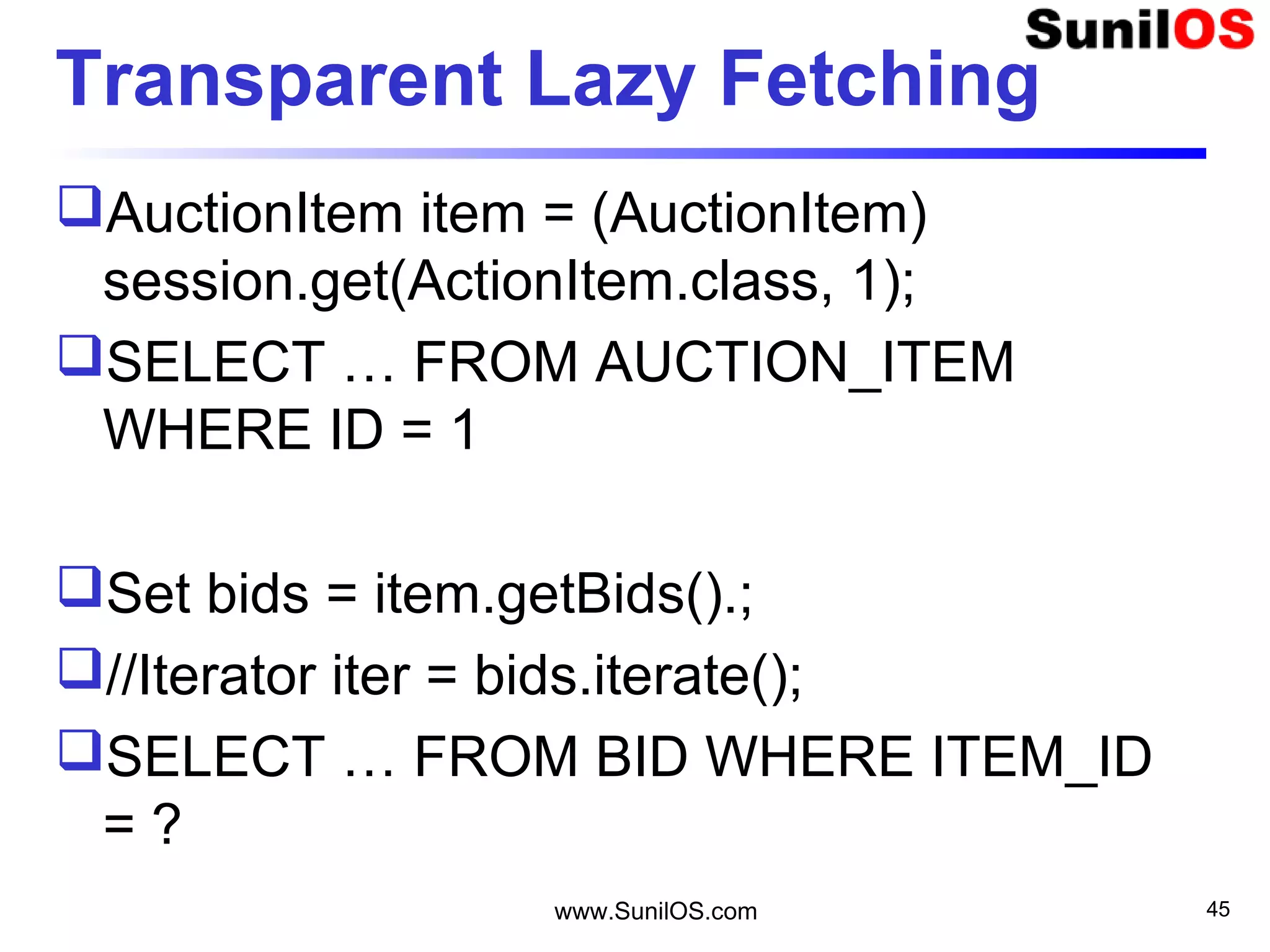 www.SunilOS.com 45
Transparent Lazy Fetching
AuctionItem item = (AuctionItem)
session.get(ActionItem.class, 1);
SELECT … FROM AUCTION_ITEM
WHERE ID = 1
Set bids = item.getBids().;
//Iterator iter = bids.iterate();
SELECT … FROM BID WHERE ITEM_ID
= ?
 