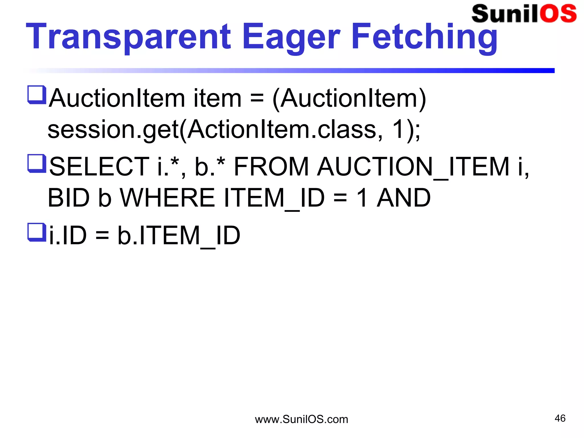 www.SunilOS.com 46
Transparent Eager Fetching
AuctionItem item = (AuctionItem)
session.get(ActionItem.class, 1);
SELECT i.*, b.* FROM AUCTION_ITEM i,
BID b WHERE ITEM_ID = 1 AND
i.ID = b.ITEM_ID
 