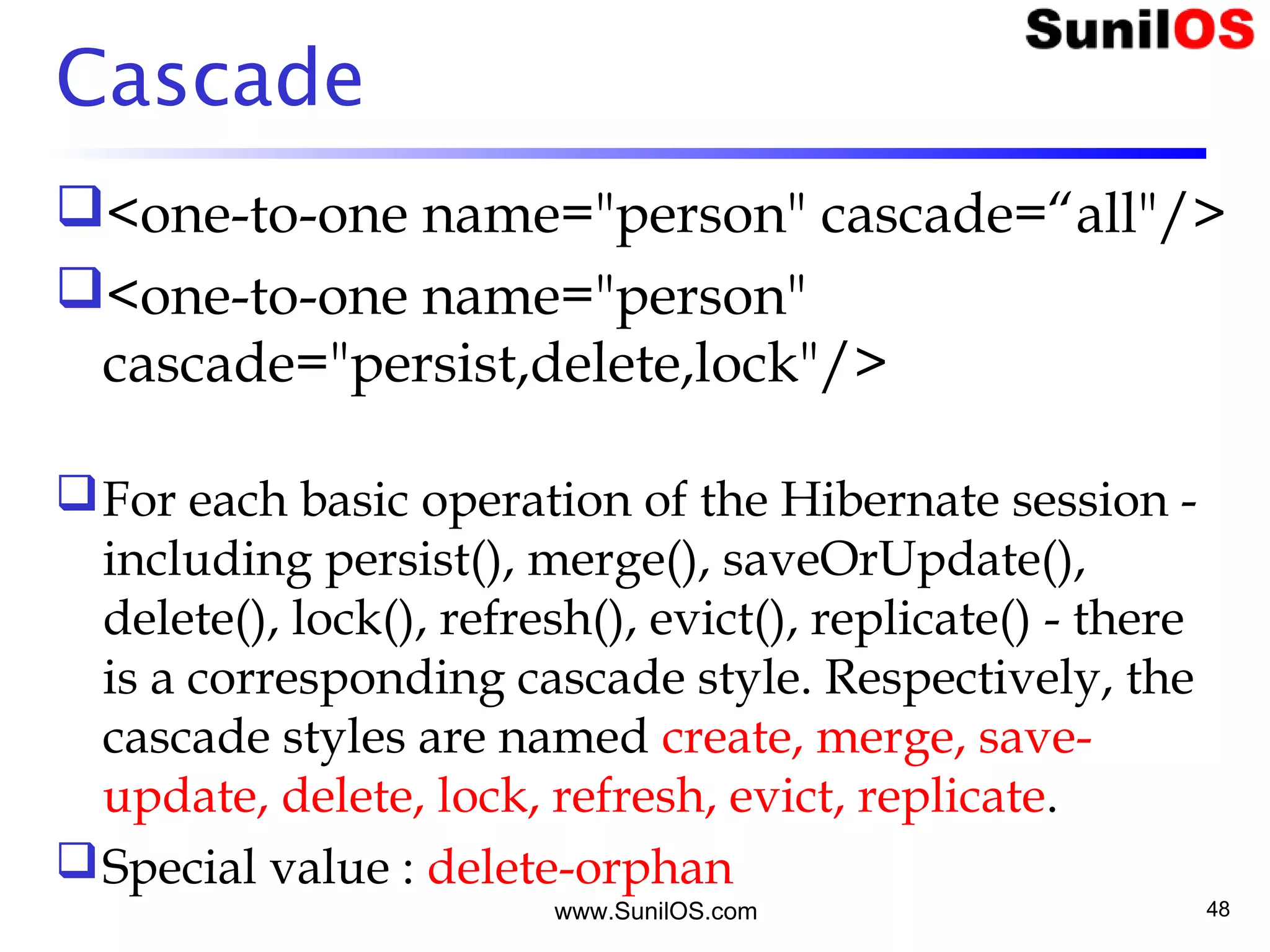 Cascade
<one-to-one name="person" cascade=“all"/>
<one-to-one name="person"
cascade="persist,delete,lock"/>
For each basic operation of the Hibernate session -
including persist(), merge(), saveOrUpdate(),
delete(), lock(), refresh(), evict(), replicate() - there
is a corresponding cascade style. Respectively, the
cascade styles are named create, merge, save-
update, delete, lock, refresh, evict, replicate.
Special value : delete-orphan
www.SunilOS.com 48
 