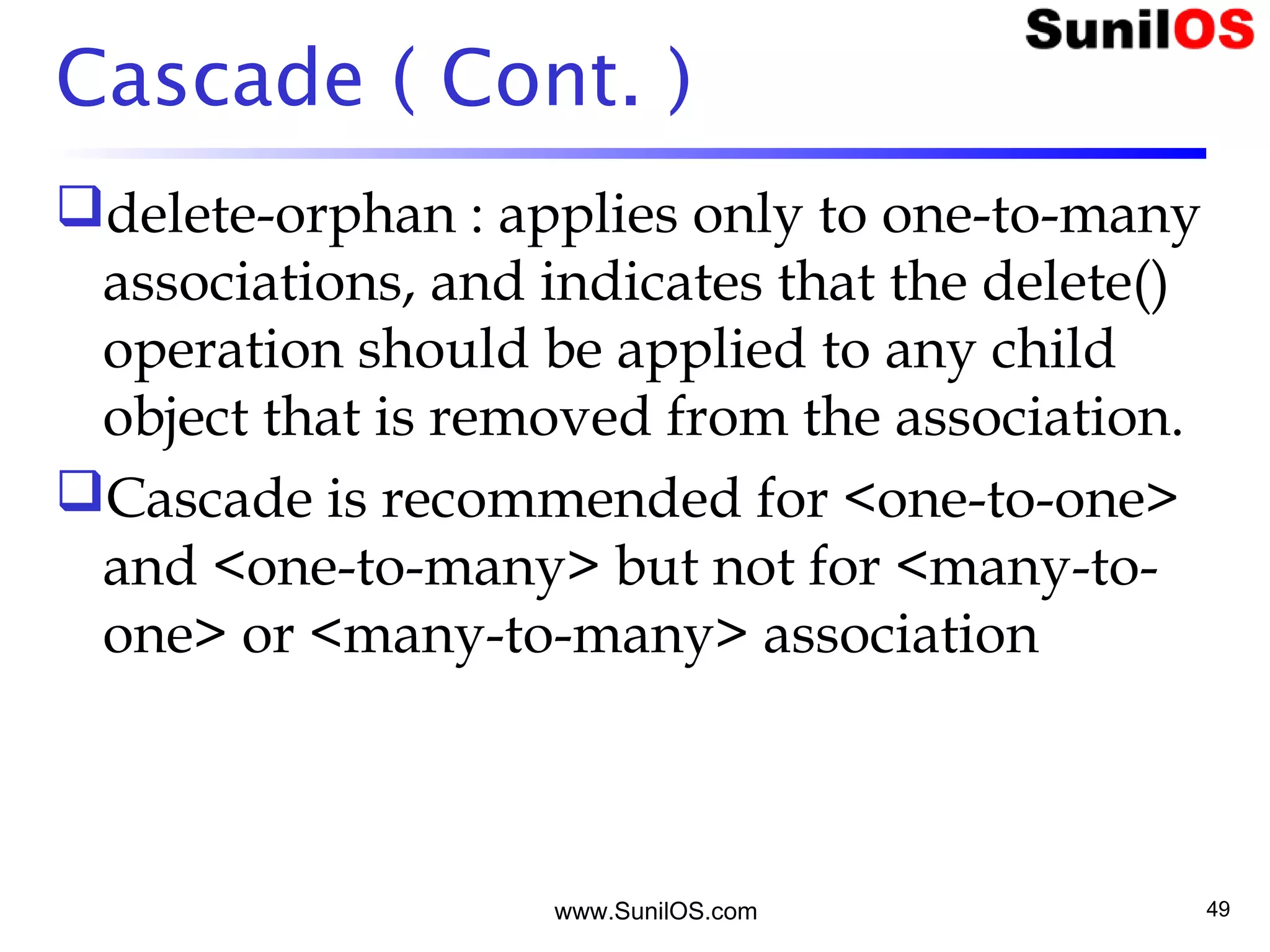 Cascade ( Cont. )
delete-orphan : applies only to one-to-many
associations, and indicates that the delete()
operation should be applied to any child
object that is removed from the association.
Cascade is recommended for <one-to-one>
and <one-to-many> but not for <many-to-
one> or <many-to-many> association
www.SunilOS.com 49
 