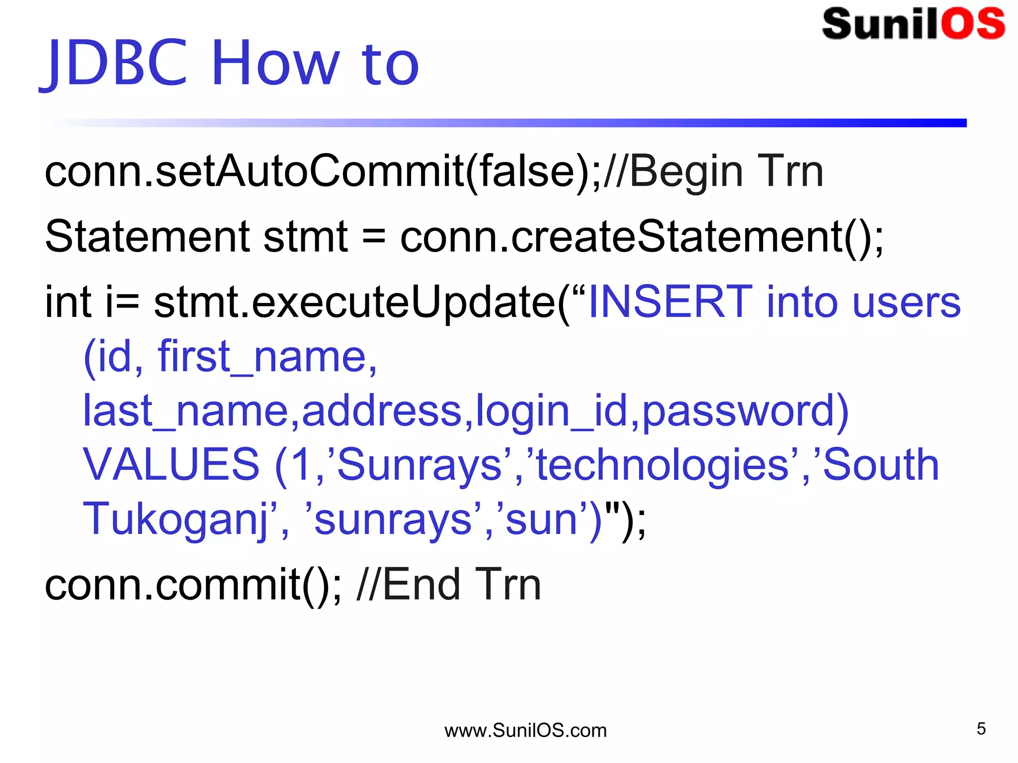 www.SunilOS.com 5
JDBC How to
conn.setAutoCommit(false);//Begin Trn
Statement stmt = conn.createStatement();
int i= stmt.executeUpdate(“INSERT into users
(id, first_name,
last_name,address,login_id,password)
VALUES (1,’Sunrays’,’technologies’,’South
Tukoganj’, ’sunrays’,’sun’)");
conn.commit(); //End Trn
 