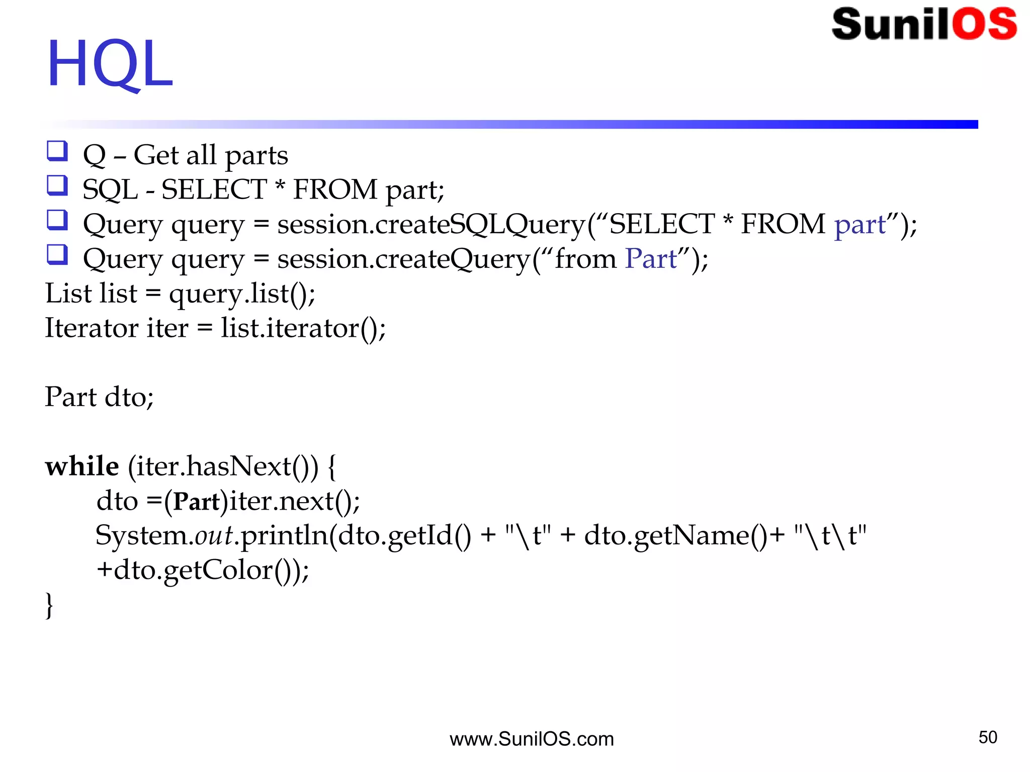 www.SunilOS.com 50
HQL
 Q – Get all parts
 SQL - SELECT * FROM part;
 Query query = session.createSQLQuery(“SELECT * FROM part”);
 Query query = session.createQuery(“from Part”);
List list = query.list();
Iterator iter = list.iterator();
Part dto;
while (iter.hasNext()) {
dto =(Part)iter.next();
System.out.println(dto.getId() + "t" + dto.getName()+ "tt"
+dto.getColor());
}
 