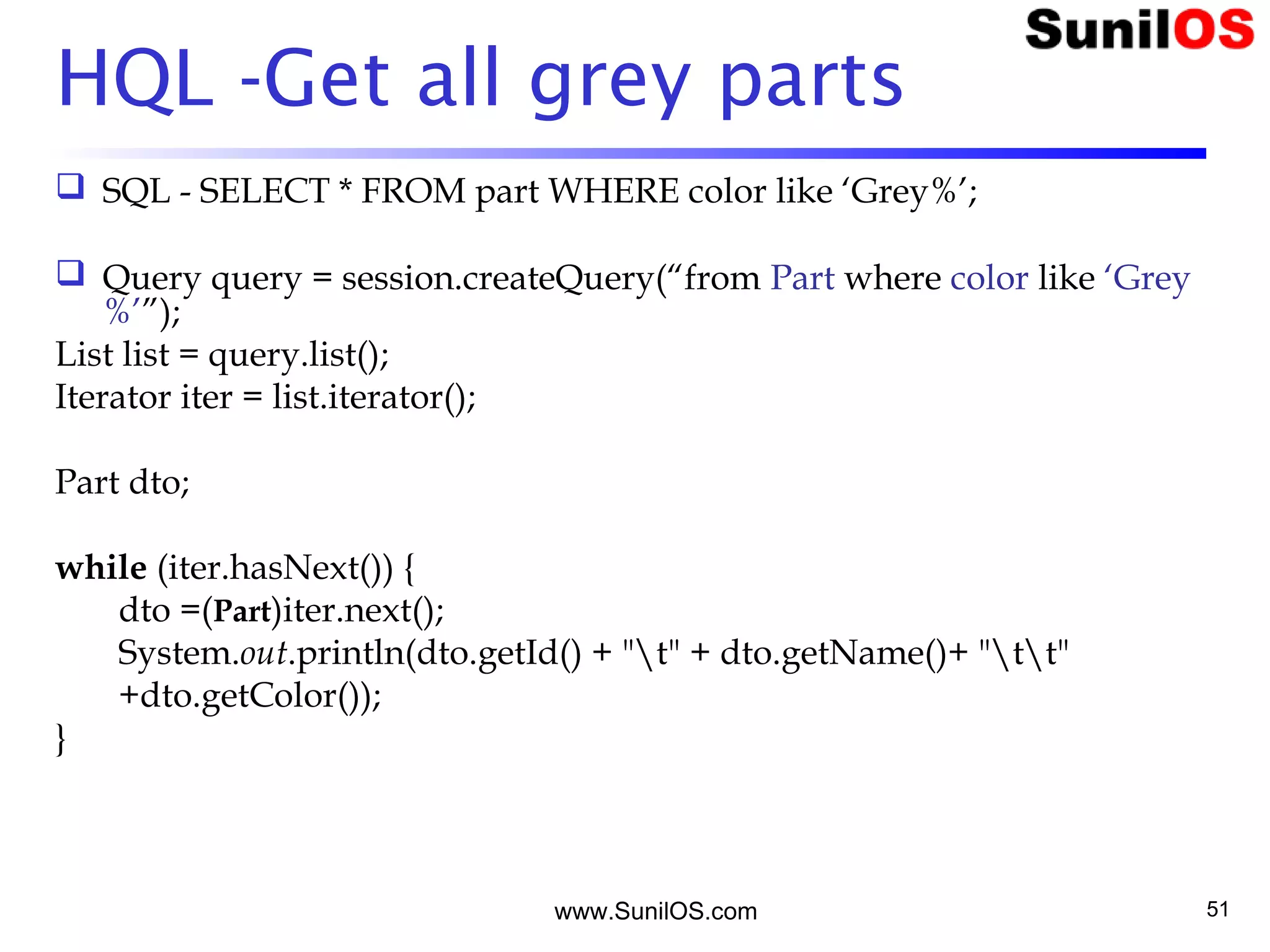 www.SunilOS.com 51
HQL -Get all grey parts
 SQL - SELECT * FROM part WHERE color like ‘Grey%’;
 Query query = session.createQuery(“from Part where color like ‘Grey
%’”);
List list = query.list();
Iterator iter = list.iterator();
Part dto;
while (iter.hasNext()) {
dto =(Part)iter.next();
System.out.println(dto.getId() + "t" + dto.getName()+ "tt"
+dto.getColor());
}
 