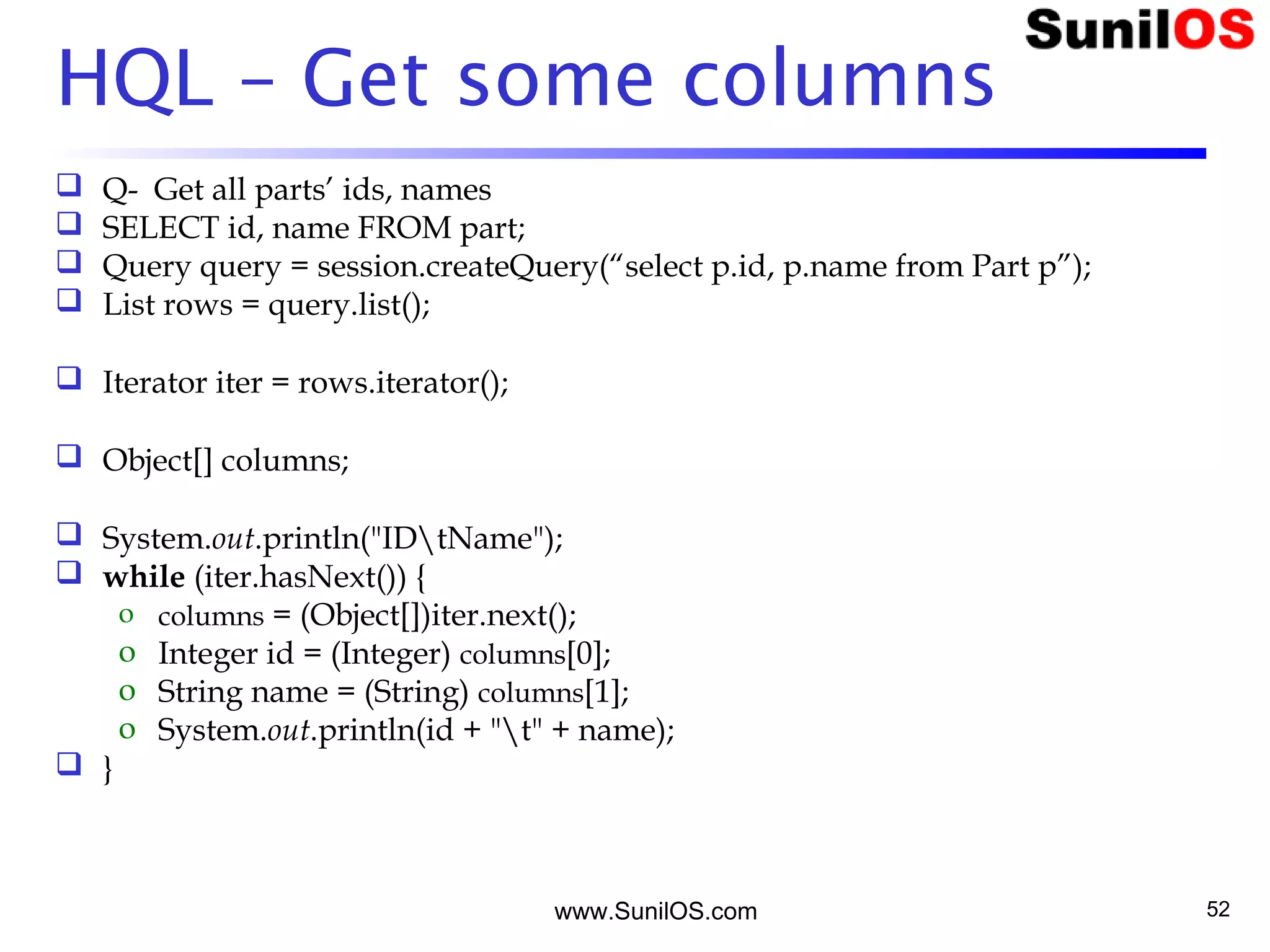 www.SunilOS.com 52
HQL – Get some columns
 Q- Get all parts’ ids, names
 SELECT id, name FROM part;
 Query query = session.createQuery(“select p.id, p.name from Part p”);
 List rows = query.list();
 Iterator iter = rows.iterator();
 Object[] columns;
 System.out.println("IDtName");
 while (iter.hasNext()) {
o columns = (Object[])iter.next();
o Integer id = (Integer) columns[0];
o String name = (String) columns[1];
o System.out.println(id + "t" + name);
 }
 