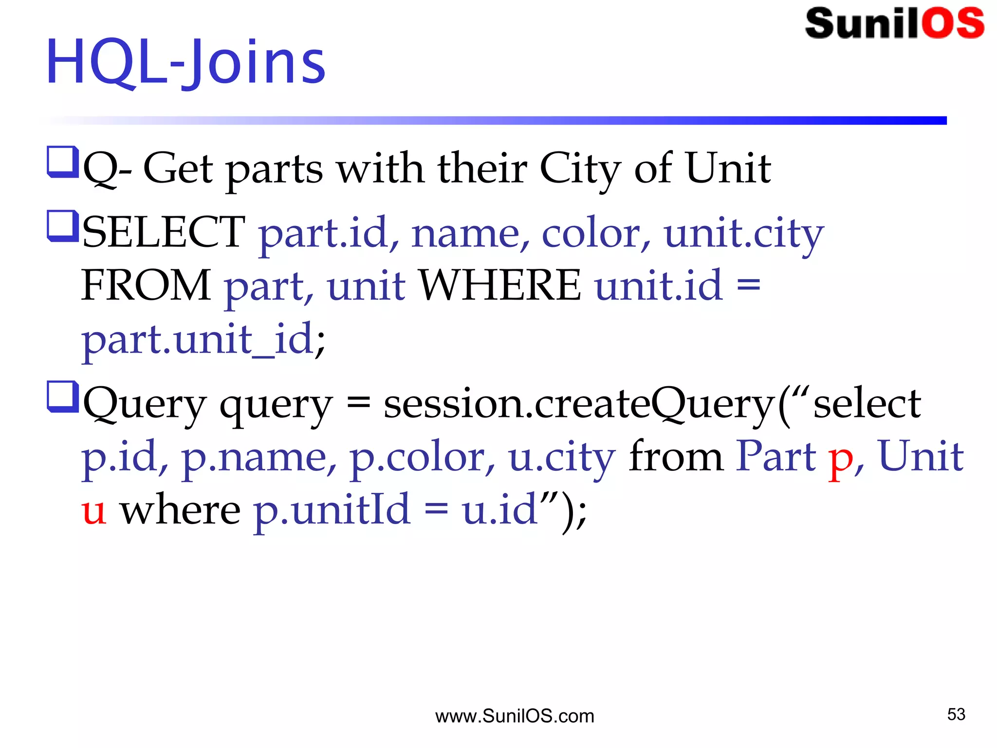 www.SunilOS.com 53
HQL-Joins
Q- Get parts with their City of Unit
SELECT part.id, name, color, unit.city
FROM part, unit WHERE unit.id =
part.unit_id;
Query query = session.createQuery(“select
p.id, p.name, p.color, u.city from Part p, Unit
u where p.unitId = u.id”);
 