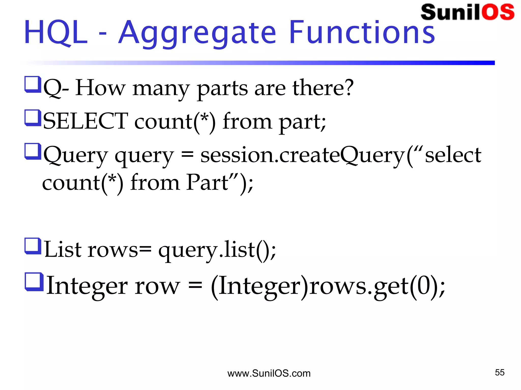 www.SunilOS.com 55
HQL - Aggregate Functions
Q- How many parts are there?
SELECT count(*) from part;
Query query = session.createQuery(“select
count(*) from Part”);
List rows= query.list();
Integer row = (Integer)rows.get(0);
 
