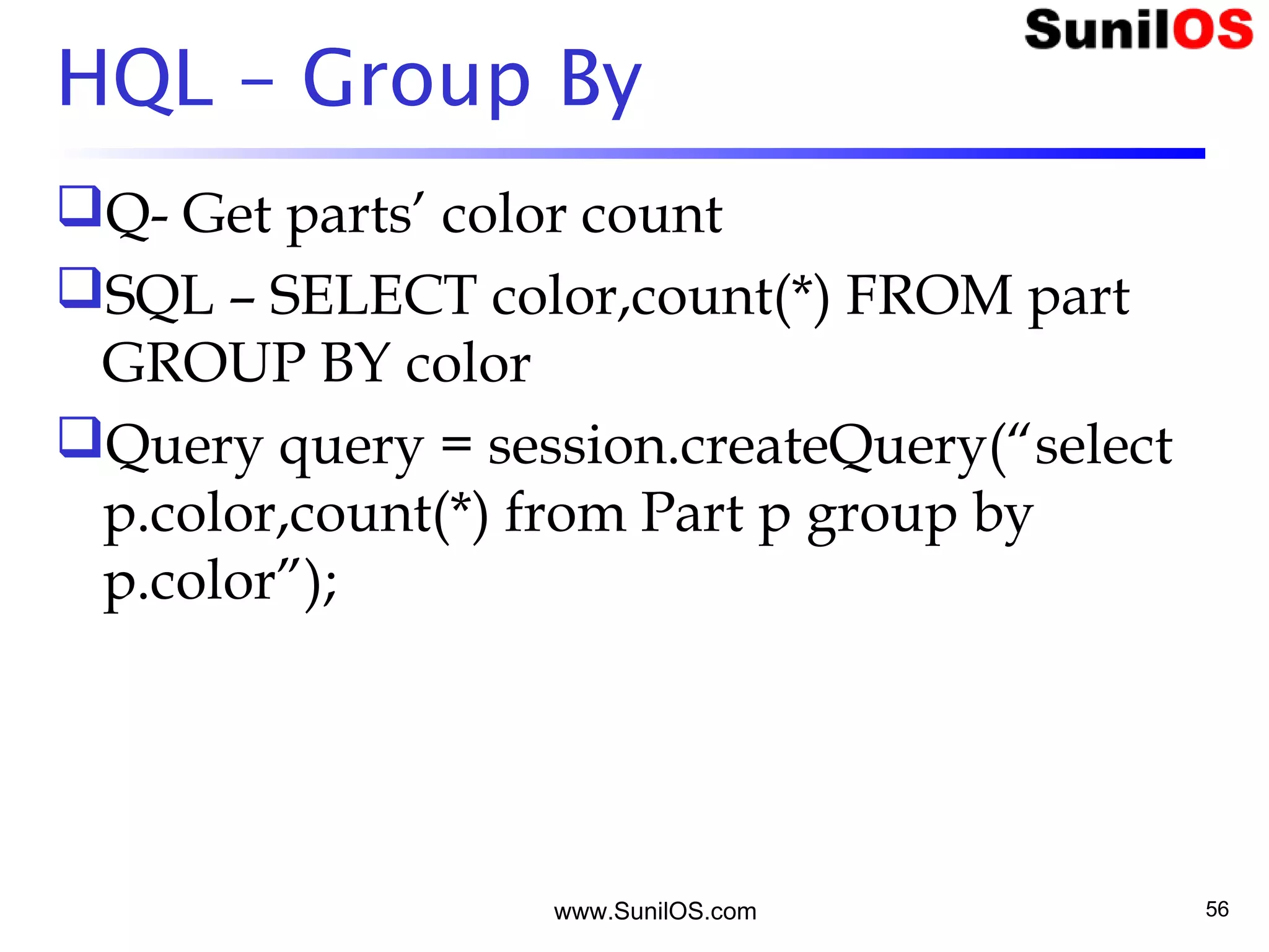 www.SunilOS.com 56
HQL – Group By
Q- Get parts’ color count
SQL – SELECT color,count(*) FROM part
GROUP BY color
Query query = session.createQuery(“select
p.color,count(*) from Part p group by
p.color”);
 