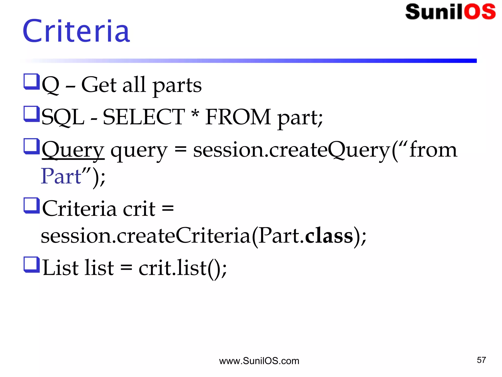 www.SunilOS.com 57
Criteria
Q – Get all parts
SQL - SELECT * FROM part;
Query query = session.createQuery(“from
Part”);
Criteria crit =
session.createCriteria(Part.class);
List list = crit.list();
 