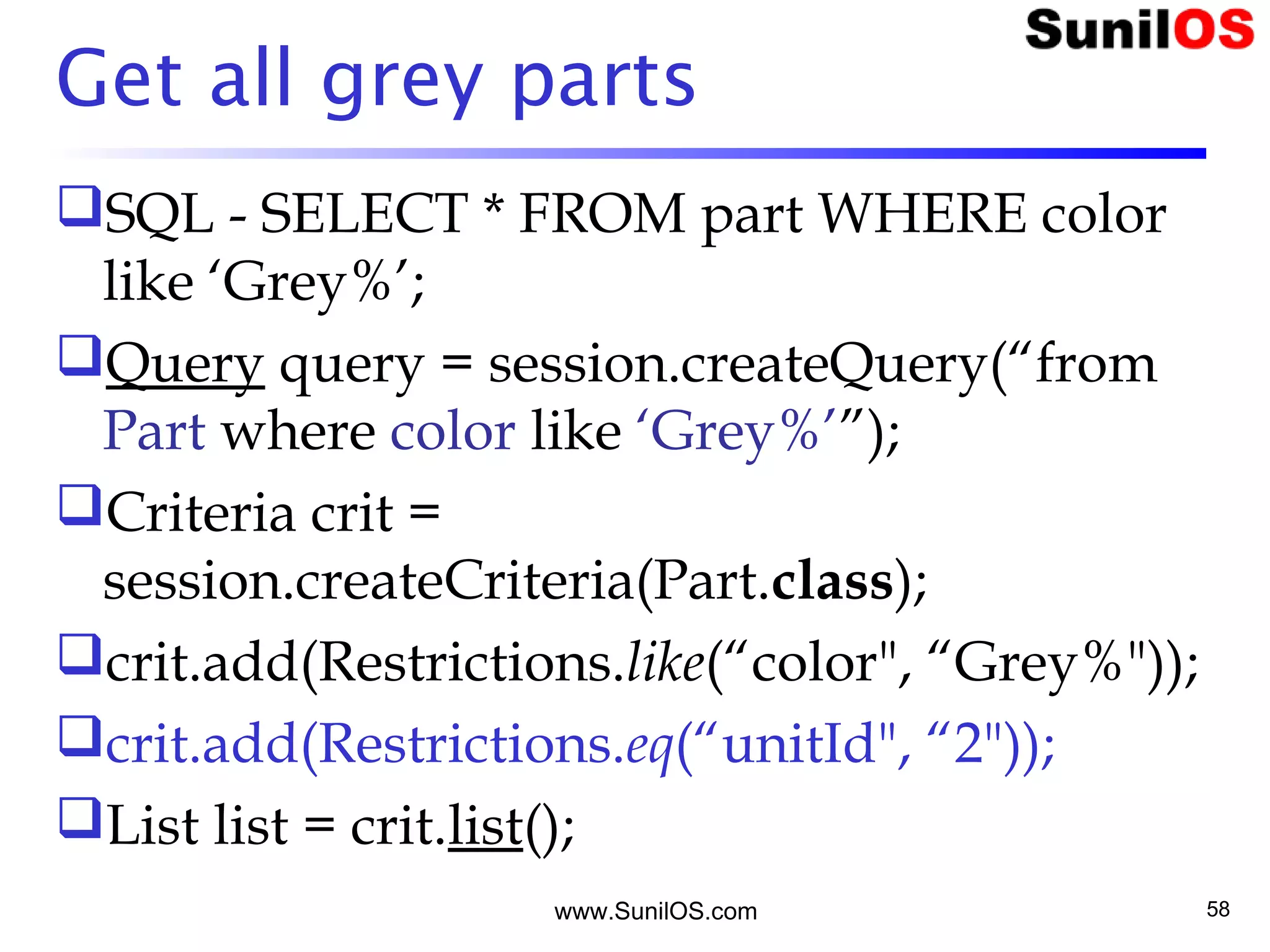 www.SunilOS.com 58
Get all grey parts
SQL - SELECT * FROM part WHERE color
like ‘Grey%’;
Query query = session.createQuery(“from
Part where color like ‘Grey%’”);
Criteria crit =
session.createCriteria(Part.class);
crit.add(Restrictions.like(“color", “Grey%"));
crit.add(Restrictions.eq(“unitId", “2"));
List list = crit.list();
 