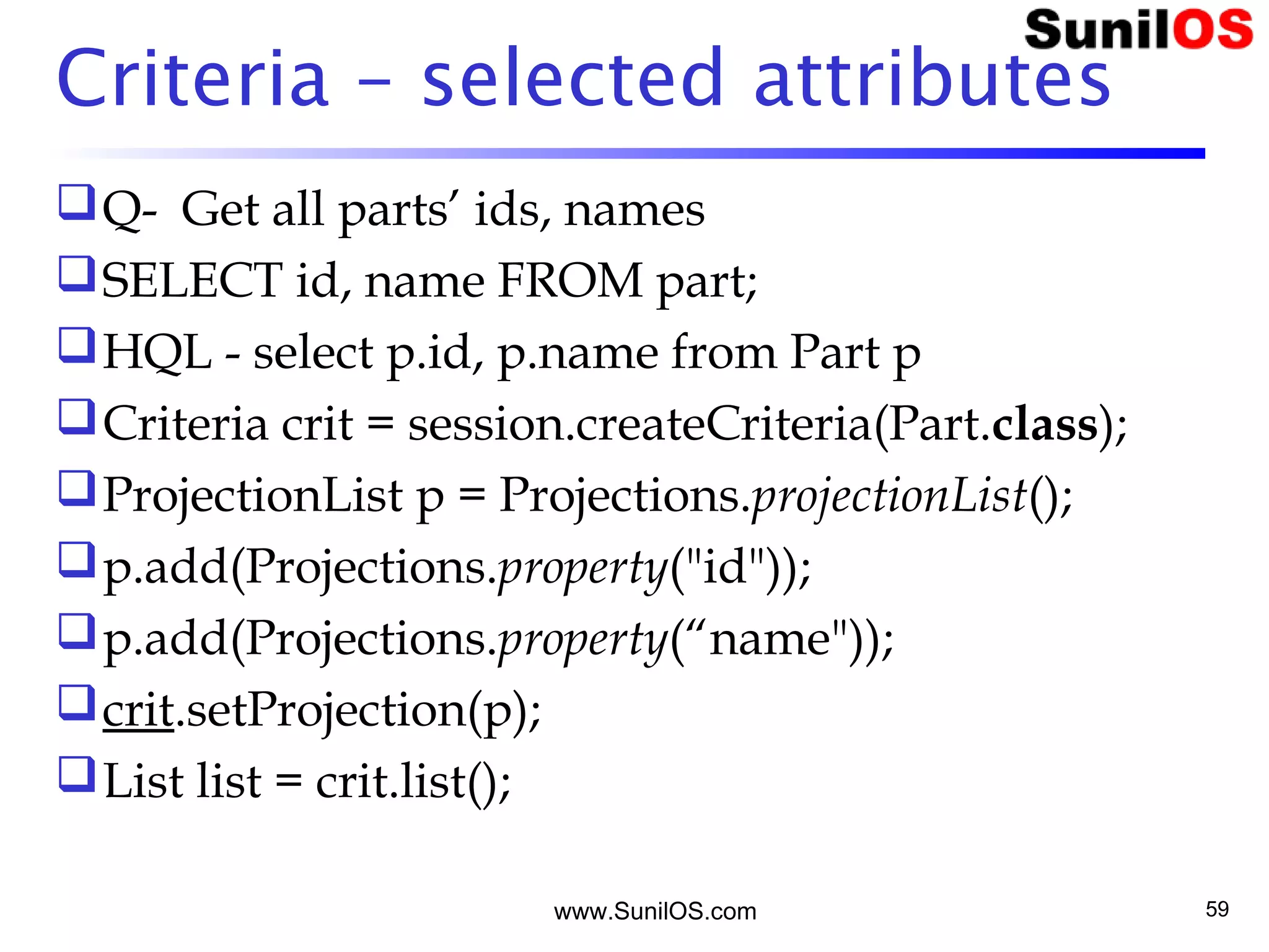 www.SunilOS.com 59
Criteria – selected attributes
Q- Get all parts’ ids, names
SELECT id, name FROM part;
HQL - select p.id, p.name from Part p
Criteria crit = session.createCriteria(Part.class);
ProjectionList p = Projections.projectionList();
p.add(Projections.property("id"));
p.add(Projections.property(“name"));
crit.setProjection(p);
List list = crit.list();
 