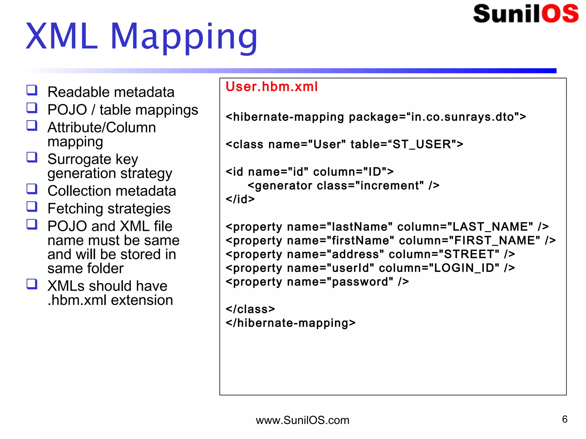 www.SunilOS.com 6
XML Mapping
 Readable metadata
 POJO / table mappings
 Attribute/Column
mapping
 Surrogate key
generation strategy
 Collection metadata
 Fetching strategies
 POJO and XML file
name must be same
and will be stored in
same folder
 XMLs should have
.hbm.xml extension
User.hbm.xml
<hibernate-mapping package=“in.co.sunrays.dto">
<class name="User" table=“ST_USER">
<id name="id" column="ID">
<generator class="increment" />
</id>
<property name="lastName" column="LAST_NAME" />
<property name="firstName" column="FIRST_NAME" />
<property name="address" column="STREET" />
<property name="userId" column="LOGIN_ID" />
<property name="password" />
</class>
</hibernate-mapping>
 