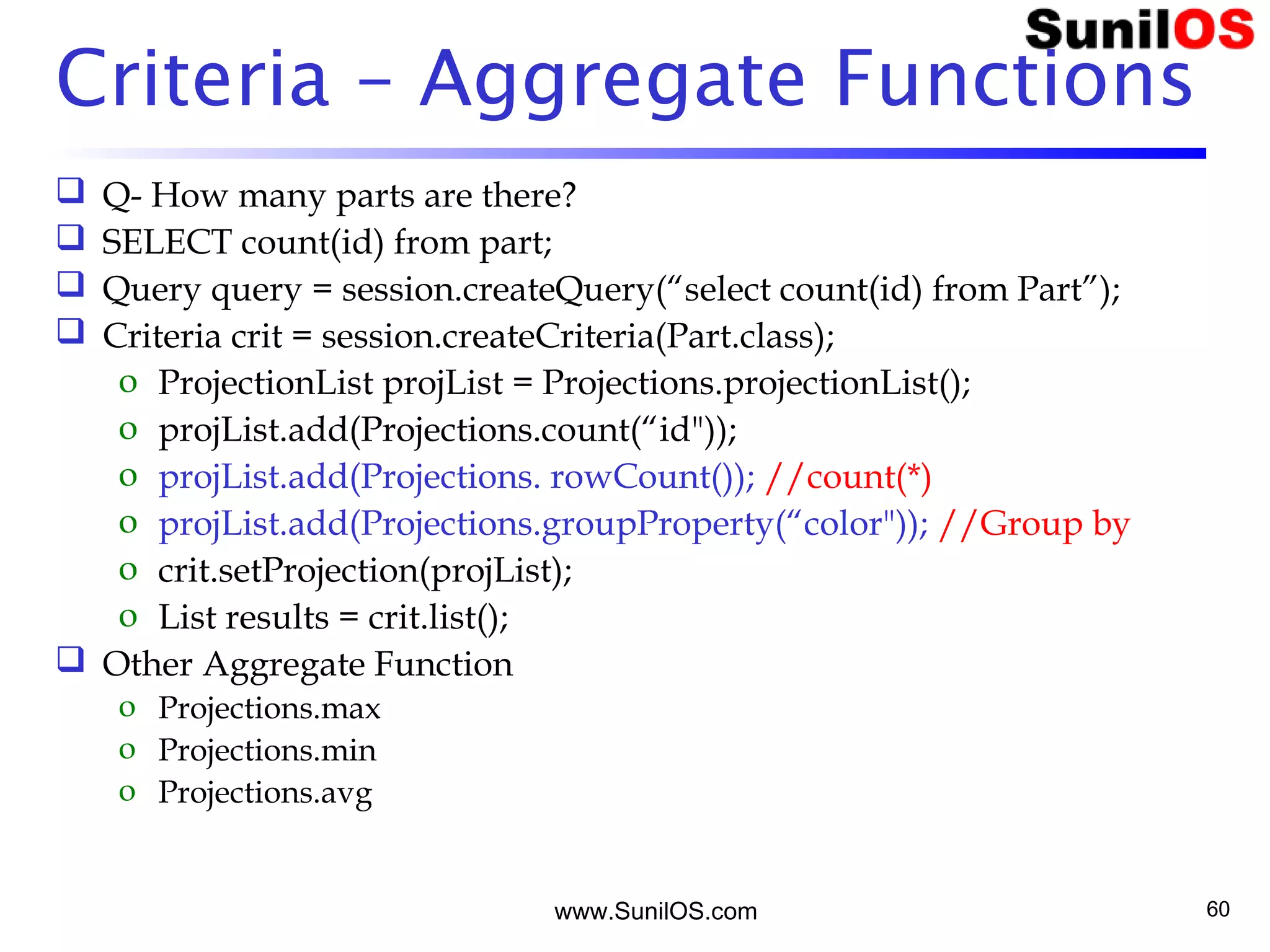 www.SunilOS.com 60
Criteria – Aggregate Functions
 Q- How many parts are there?
 SELECT count(id) from part;
 Query query = session.createQuery(“select count(id) from Part”);
 Criteria crit = session.createCriteria(Part.class);
o ProjectionList projList = Projections.projectionList();
o projList.add(Projections.count(“id"));
o projList.add(Projections. rowCount()); //count(*)
o projList.add(Projections.groupProperty(“color")); //Group by
o crit.setProjection(projList);
o List results = crit.list();
 Other Aggregate Function
o Projections.max
o Projections.min
o Projections.avg
 
