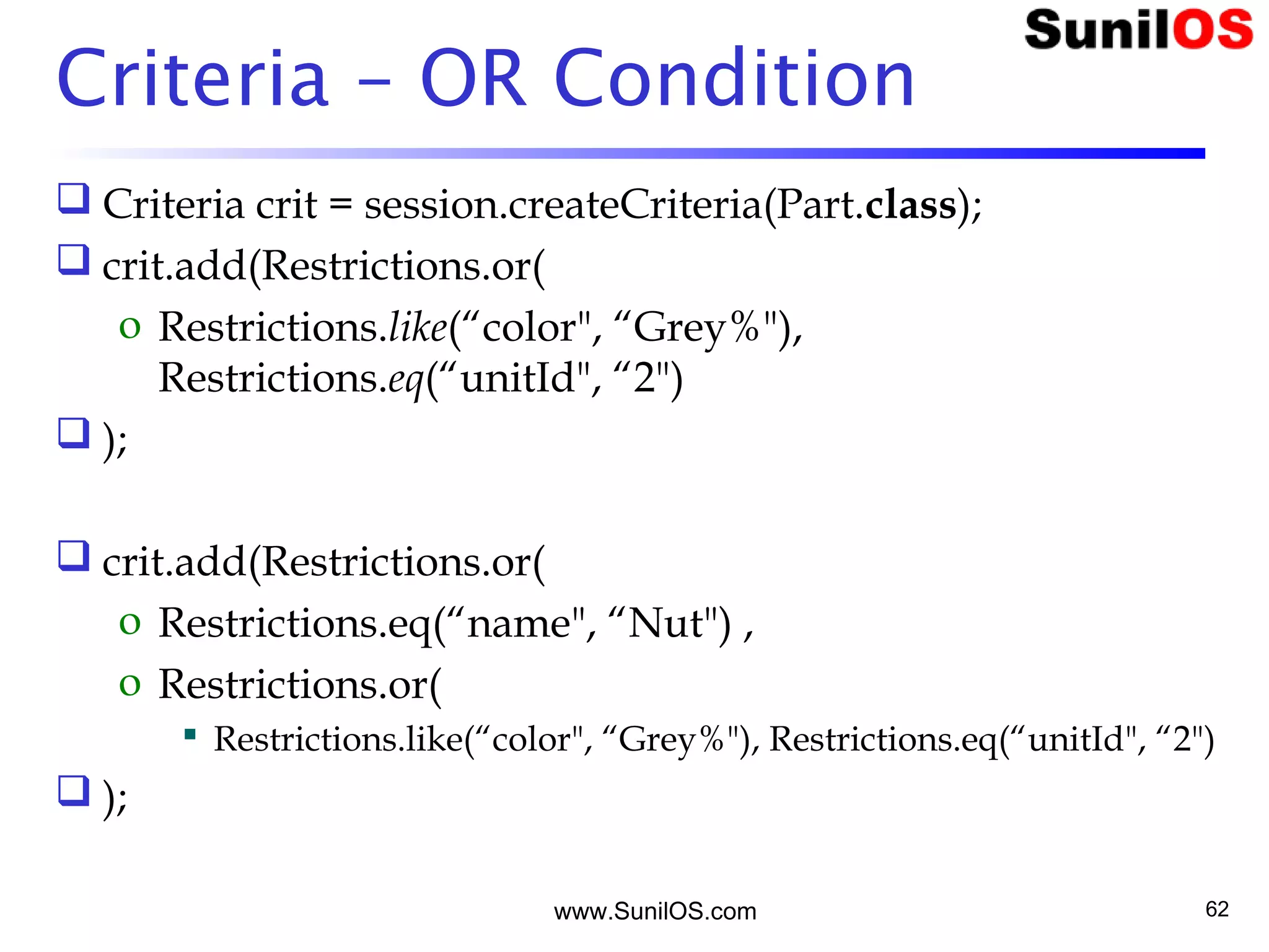 www.SunilOS.com 62
Criteria – OR Condition
 Criteria crit = session.createCriteria(Part.class);
 crit.add(Restrictions.or(
o Restrictions.like(“color", “Grey%"),
Restrictions.eq(“unitId", “2")
 );
 crit.add(Restrictions.or(
o Restrictions.eq(“name", “Nut") ,
o Restrictions.or(
 Restrictions.like(“color", “Grey%"), Restrictions.eq(“unitId", “2")
 );
 