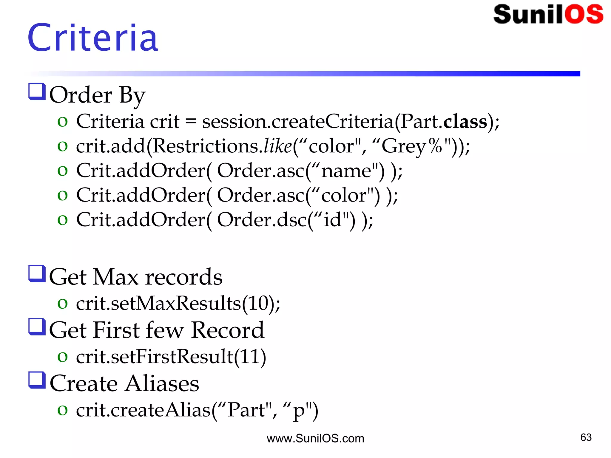 www.SunilOS.com 63
Criteria
Order By
o Criteria crit = session.createCriteria(Part.class);
o crit.add(Restrictions.like(“color", “Grey%"));
o Crit.addOrder( Order.asc(“name") );
o Crit.addOrder( Order.asc(“color") );
o Crit.addOrder( Order.dsc(“id") );
Get Max records
o crit.setMaxResults(10);
Get First few Record
o crit.setFirstResult(11)
Create Aliases
o crit.createAlias(“Part", “p")
 