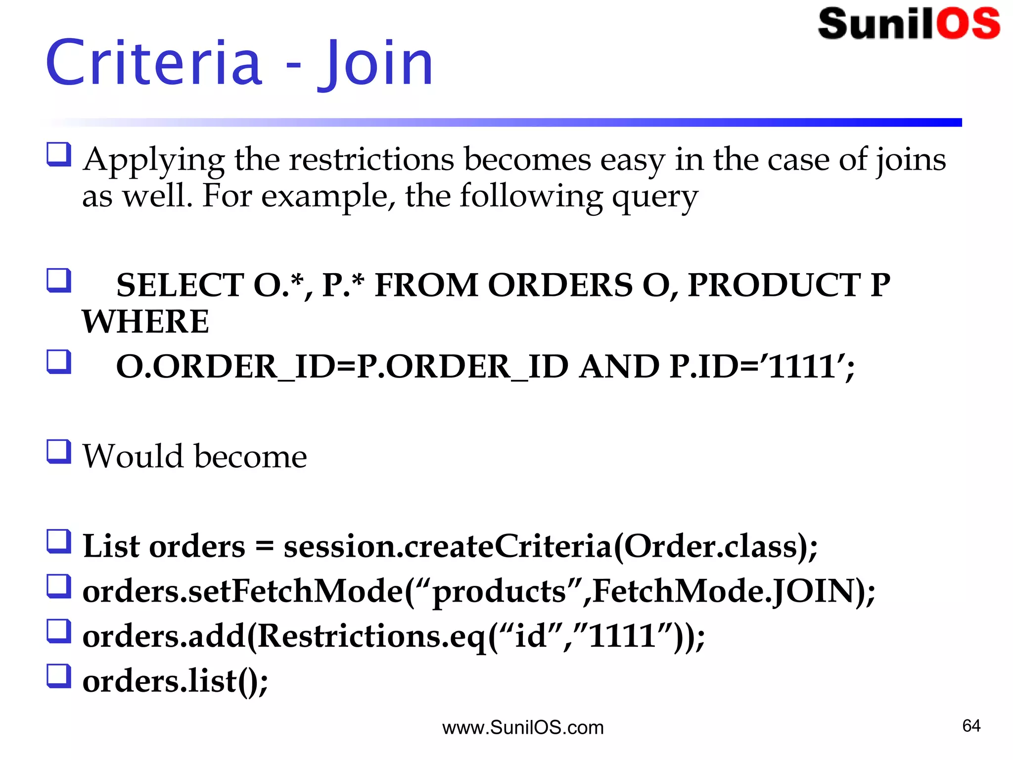 www.SunilOS.com 64
Criteria - Join
 Applying the restrictions becomes easy in the case of joins
as well. For example, the following query
     SELECT O.*, P.* FROM ORDERS O, PRODUCT P
WHERE
     O.ORDER_ID=P.ORDER_ID AND P.ID=’1111’;
 Would become
 List orders = session.createCriteria(Order.class);
 orders.setFetchMode(“products”,FetchMode.JOIN);
 orders.add(Restrictions.eq(“id”,”1111”));
 orders.list();
 
