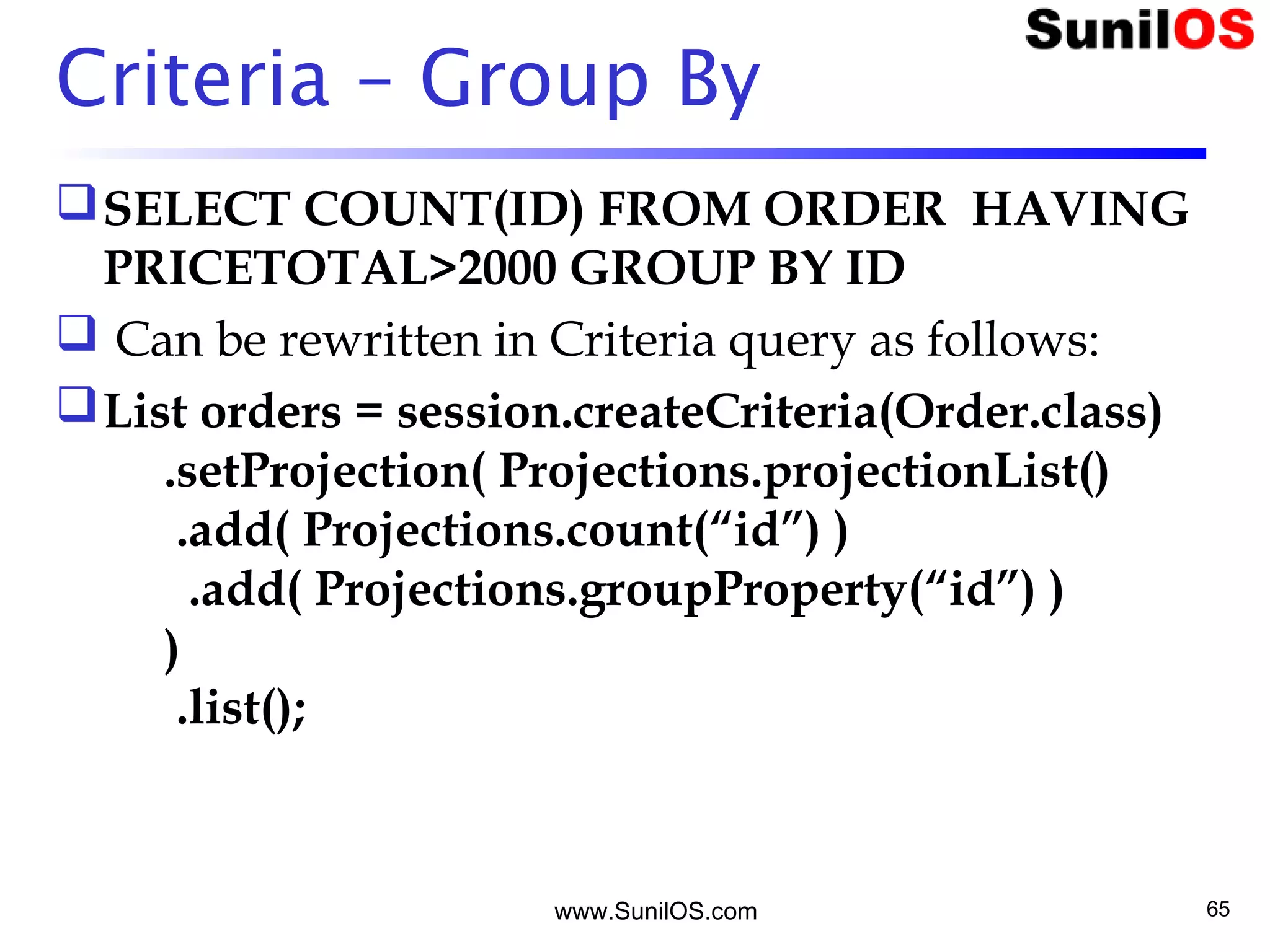 www.SunilOS.com 65
Criteria – Group By
SELECT COUNT(ID) FROM ORDER  HAVING
PRICETOTAL>2000 GROUP BY ID
 Can be rewritten in Criteria query as follows:
List orders = session.createCriteria(Order.class)
     .setProjection( Projections.projectionList()
      .add( Projections.count(“id”) )
       .add( Projections.groupProperty(“id”) )
     )
      .list();
 