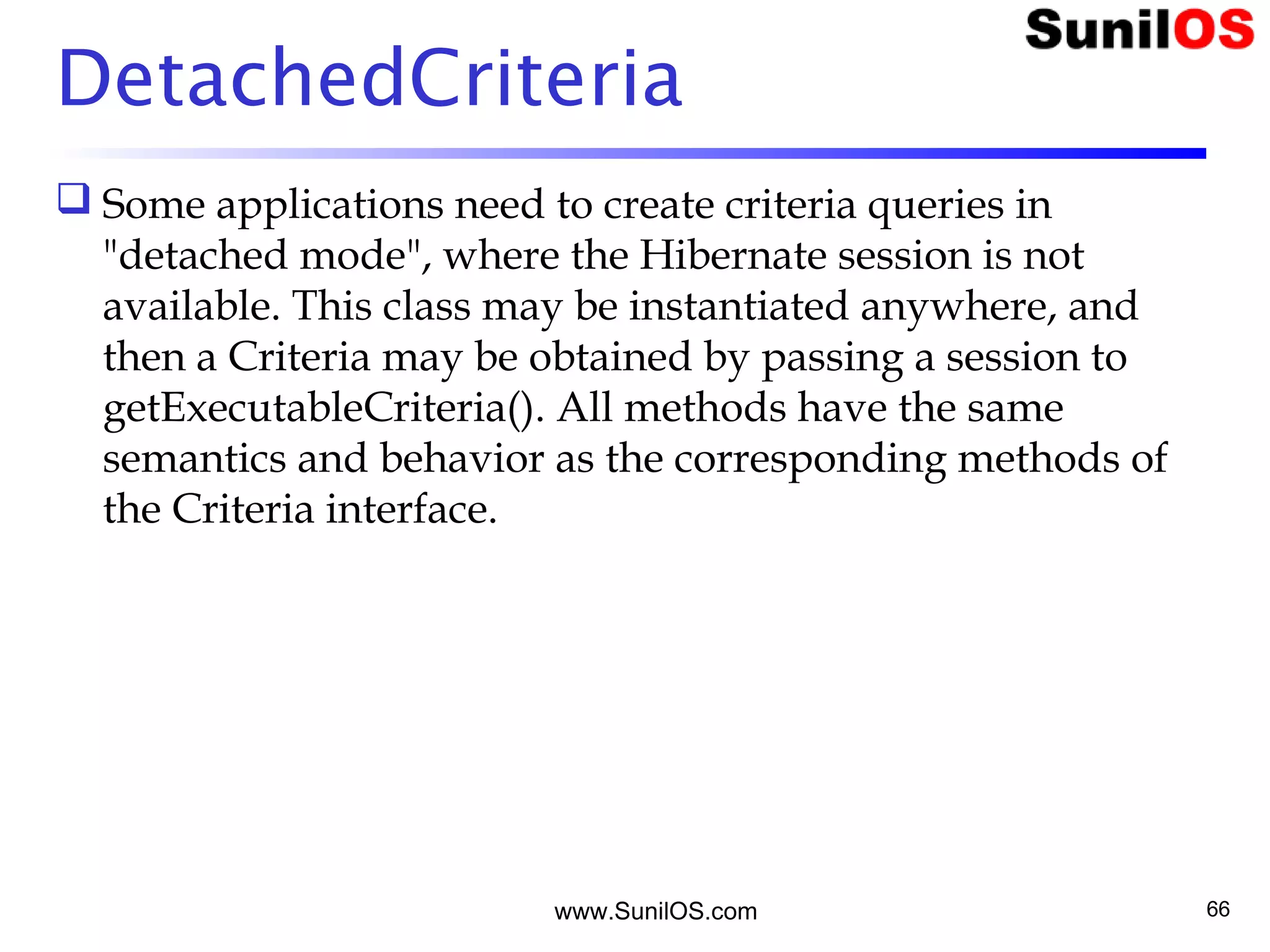 www.SunilOS.com 66
DetachedCriteria
 Some applications need to create criteria queries in
"detached mode", where the Hibernate session is not
available. This class may be instantiated anywhere, and
then a Criteria may be obtained by passing a session to
getExecutableCriteria(). All methods have the same
semantics and behavior as the corresponding methods of
the Criteria interface.
 