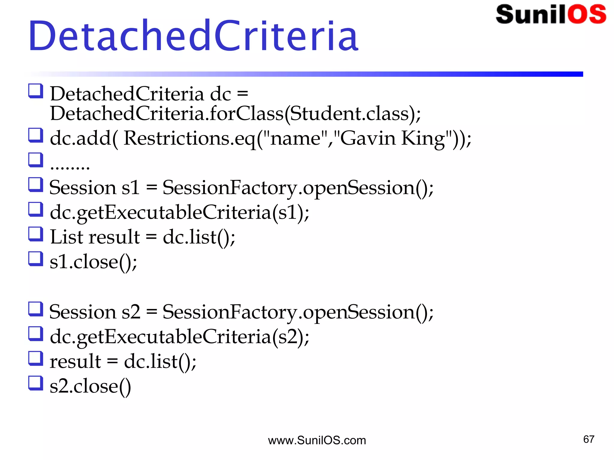 www.SunilOS.com 67
DetachedCriteria
 DetachedCriteria dc =
DetachedCriteria.forClass(Student.class);
 dc.add( Restrictions.eq("name","Gavin King"));
 ........
 Session s1 = SessionFactory.openSession();
 dc.getExecutableCriteria(s1);
 List result = dc.list();
 s1.close();
 Session s2 = SessionFactory.openSession();
 dc.getExecutableCriteria(s2);
 result = dc.list();
 s2.close()
 