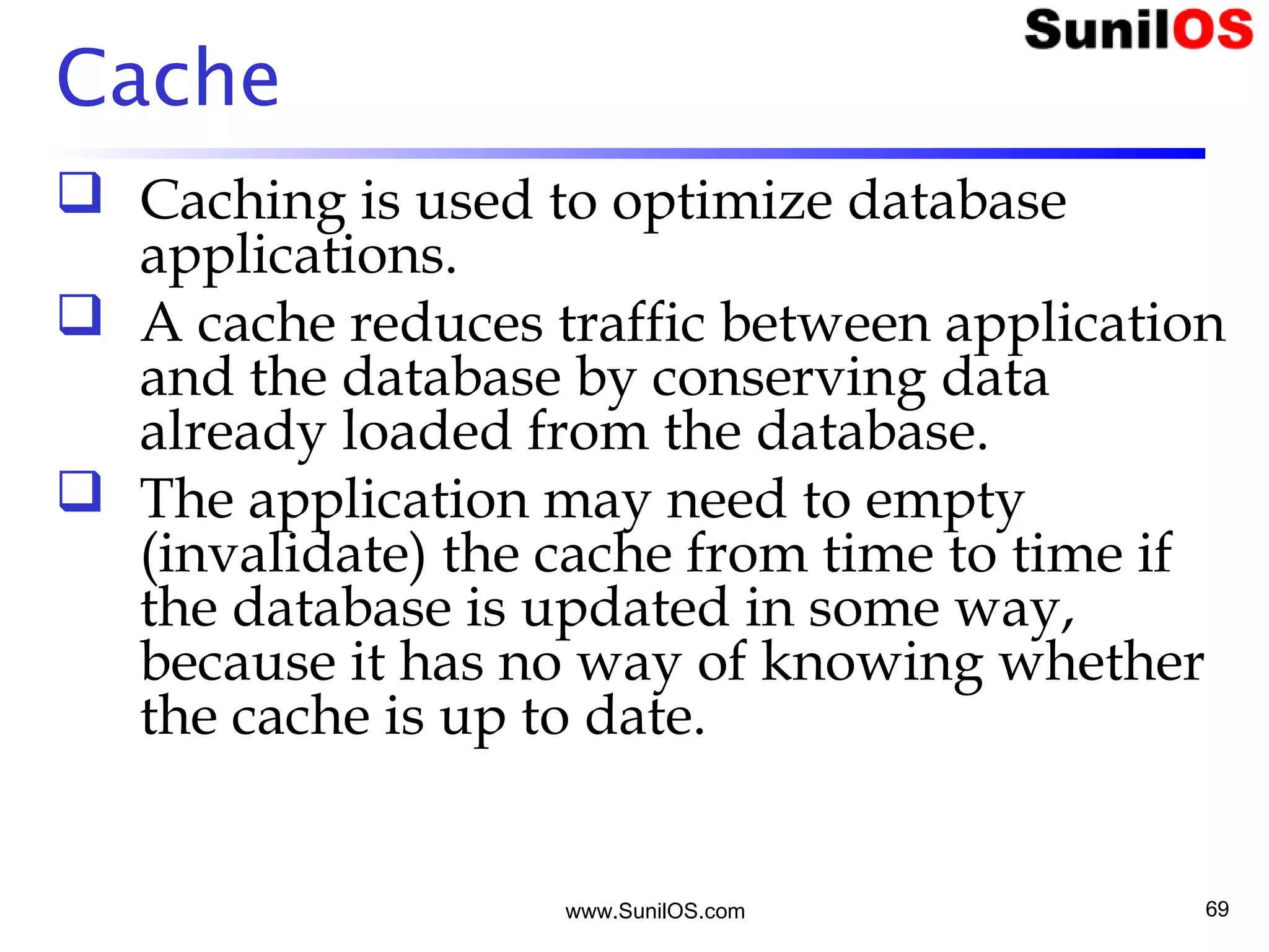 www.SunilOS.com 69
Cache
 Caching is used to optimize database
applications.
 A cache reduces traffic between application
and the database by conserving data
already loaded from the database.
 The application may need to empty
(invalidate) the cache from time to time if
the database is updated in some way,
because it has no way of knowing whether
the cache is up to date.
 