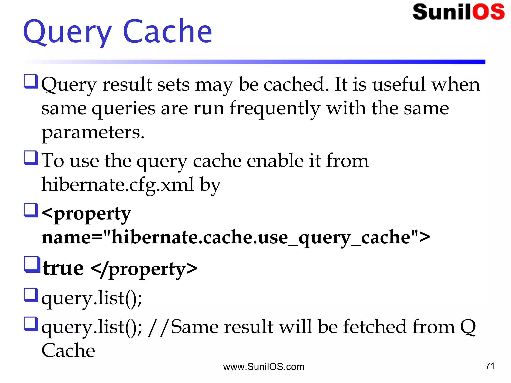 www.SunilOS.com 71
Query Cache
Query result sets may be cached. It is useful when
same queries are run frequently with the same
parameters.
To use the query cache enable it from
hibernate.cfg.xml by
<property
name="hibernate.cache.use_query_cache">
true </property>
query.list();
query.list(); //Same result will be fetched from Q
Cache
 