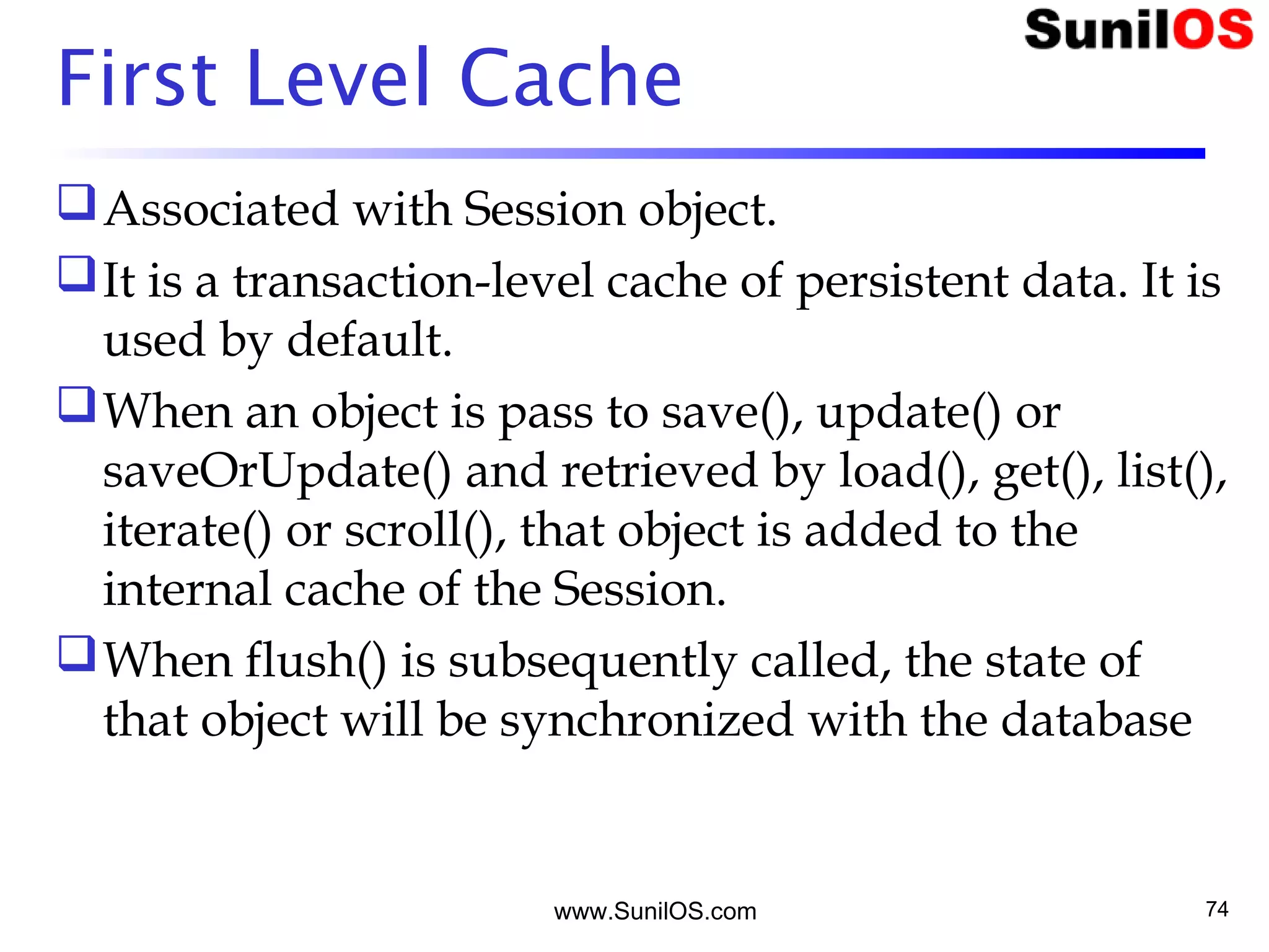 www.SunilOS.com 74
First Level Cache
Associated with Session object.
It is a transaction-level cache of persistent data. It is
used by default.
When an object is pass to save(), update() or
saveOrUpdate() and retrieved by load(), get(), list(),
iterate() or scroll(), that object is added to the
internal cache of the Session.
When flush() is subsequently called, the state of
that object will be synchronized with the database
 