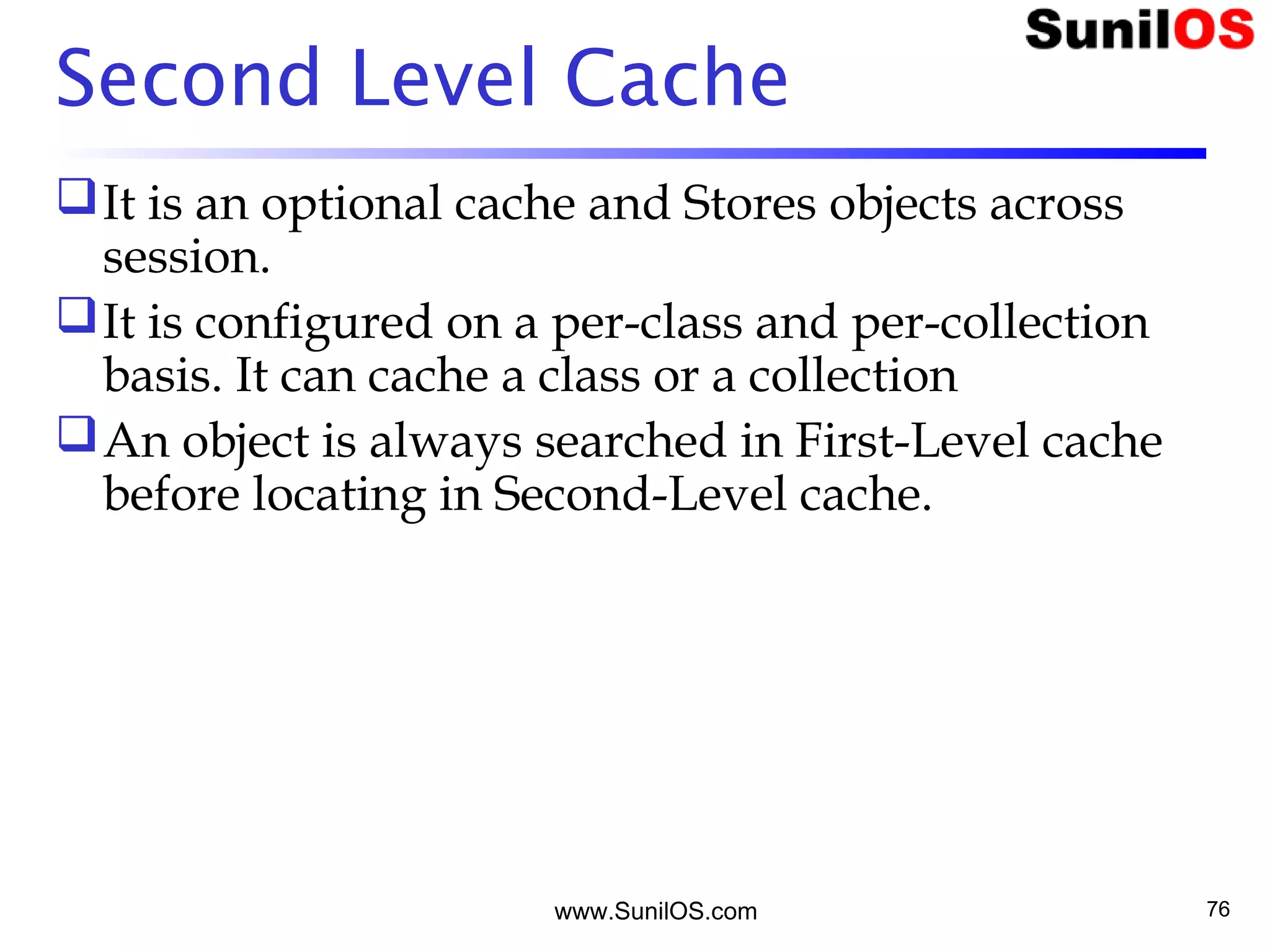 www.SunilOS.com 76
Second Level Cache
It is an optional cache and Stores objects across
session.
It is configured on a per-class and per-collection
basis. It can cache a class or a collection
An object is always searched in First-Level cache
before locating in Second-Level cache.
 