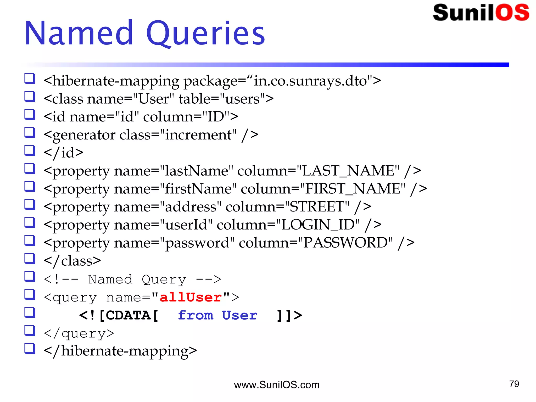 www.SunilOS.com 79
Named Queries
 <hibernate-mapping package=“in.co.sunrays.dto">
 <class name="User" table="users">
 <id name="id" column="ID">
 <generator class="increment" />
 </id>
 <property name="lastName" column="LAST_NAME" />
 <property name="firstName" column="FIRST_NAME" />
 <property name="address" column="STREET" />
 <property name="userId" column="LOGIN_ID" />
 <property name="password" column="PASSWORD" />
 </class>
 <!-- Named Query -->
 <query name="allUser">
 <![CDATA[ from User ]]>
 </query>
 </hibernate-mapping>
 
