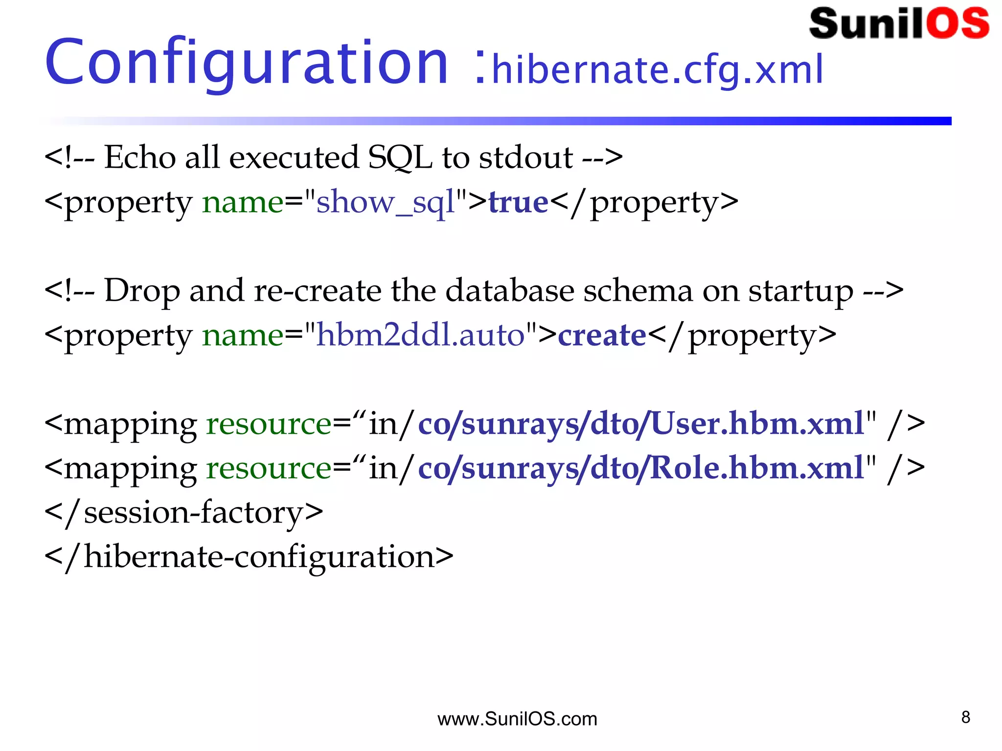 www.SunilOS.com 8
Configuration :hibernate.cfg.xml
<!-- Echo all executed SQL to stdout -->
<property name="show_sql">true</property>
<!-- Drop and re-create the database schema on startup -->
<property name="hbm2ddl.auto">create</property>
<mapping resource=“in/co/sunrays/dto/User.hbm.xml" />
<mapping resource=“in/co/sunrays/dto/Role.hbm.xml" />
</session-factory>
</hibernate-configuration>
 