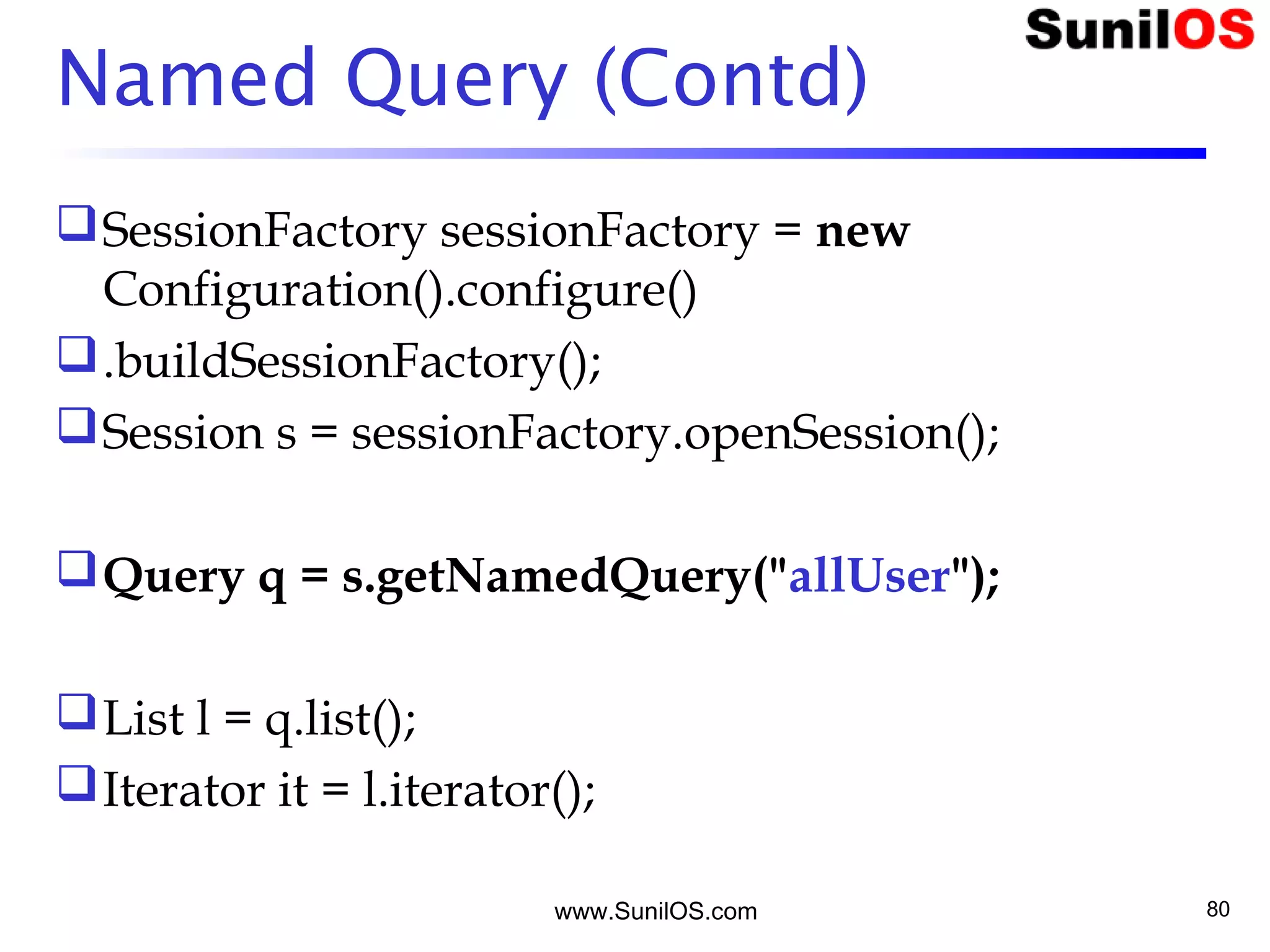 www.SunilOS.com 80
Named Query (Contd)
SessionFactory sessionFactory = new
Configuration().configure()
.buildSessionFactory();
Session s = sessionFactory.openSession();
Query q = s.getNamedQuery("allUser");
List l = q.list();
Iterator it = l.iterator();
 