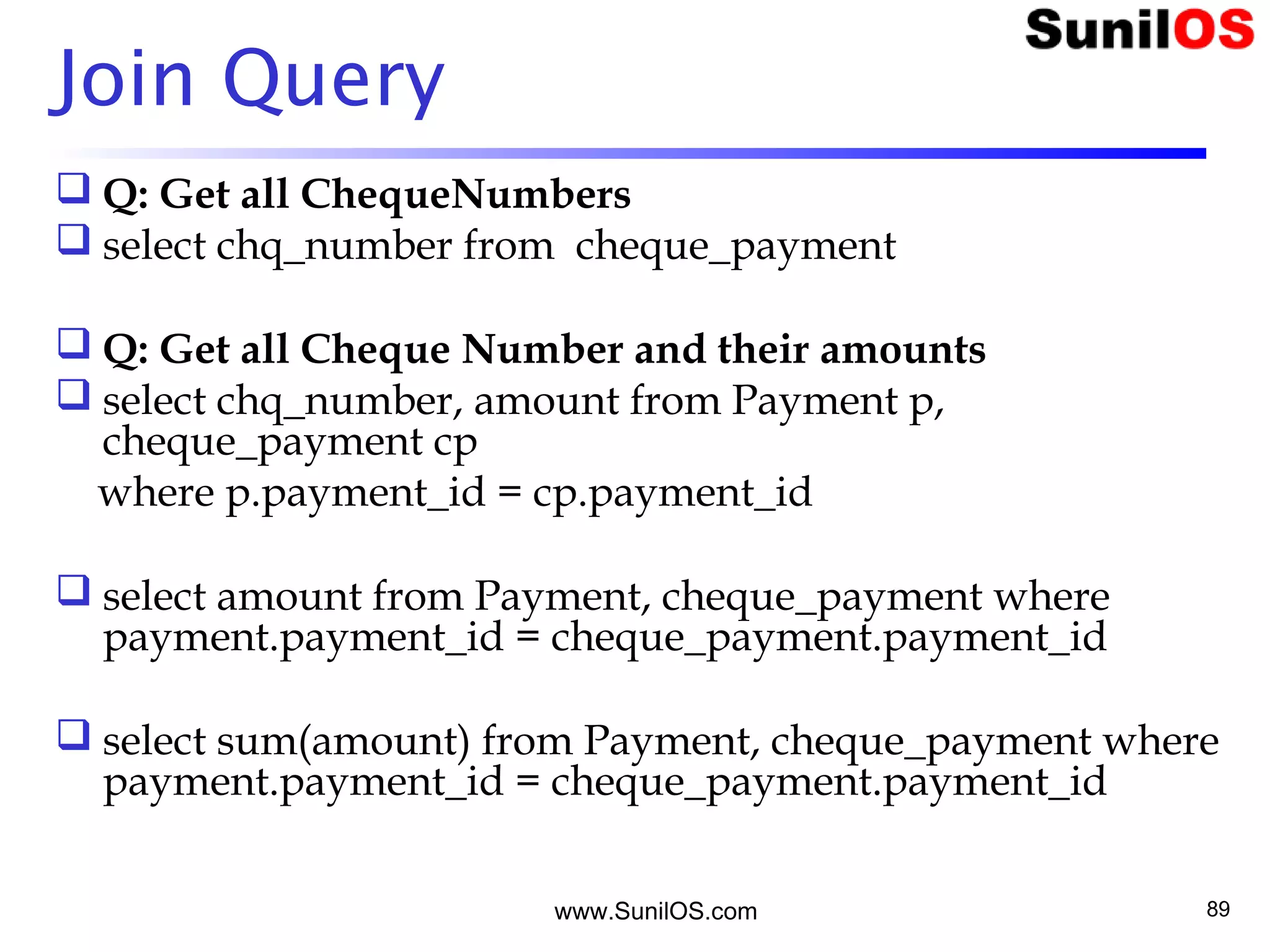 www.SunilOS.com 89
Join Query
 Q: Get all ChequeNumbers
 select chq_number from cheque_payment
 Q: Get all Cheque Number and their amounts
 select chq_number, amount from Payment p,
cheque_payment cp
where p.payment_id = cp.payment_id
 select amount from Payment, cheque_payment where
payment.payment_id = cheque_payment.payment_id
 select sum(amount) from Payment, cheque_payment where
payment.payment_id = cheque_payment.payment_id
 