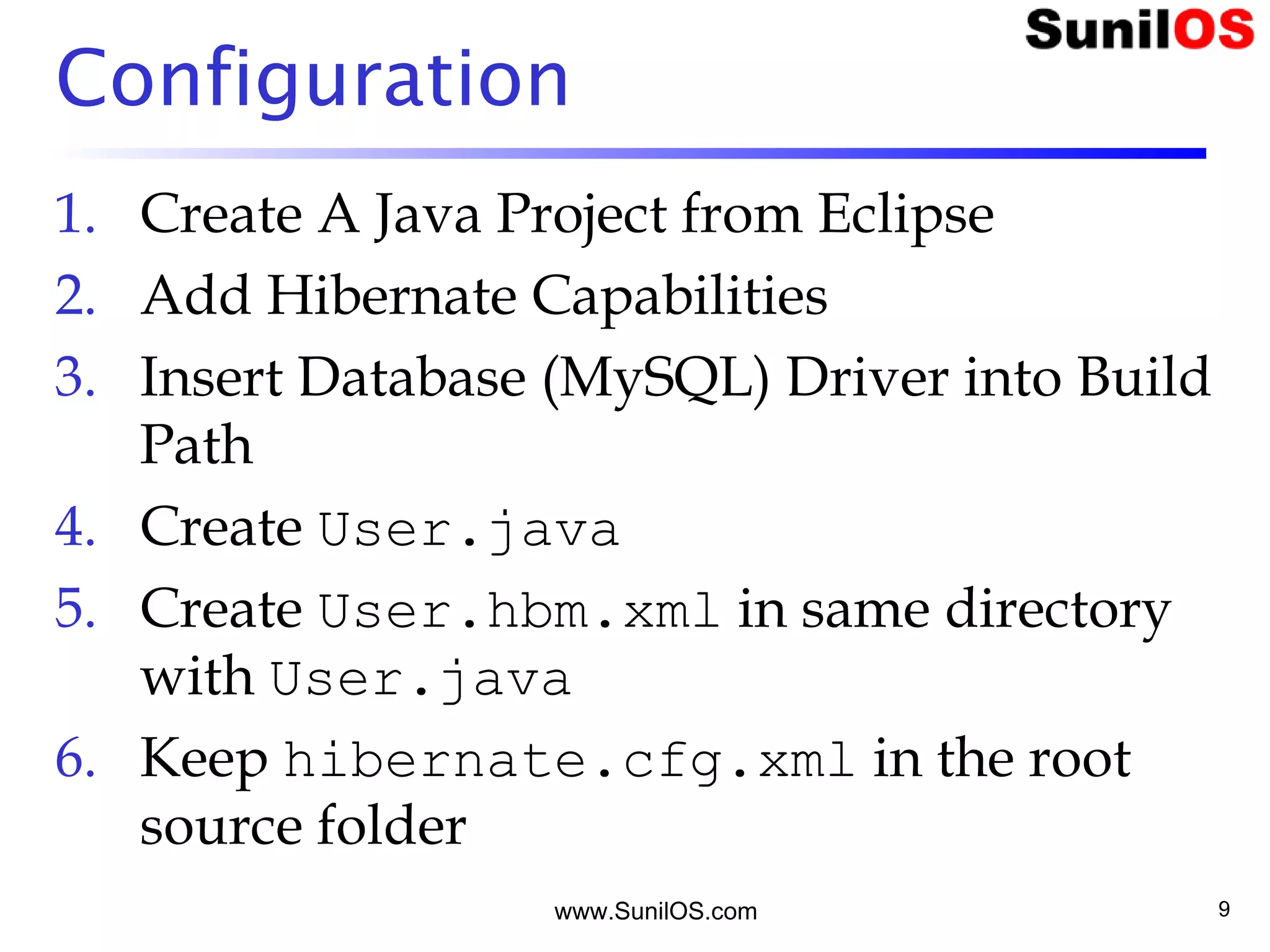 www.SunilOS.com 9
Configuration
1. Create A Java Project from Eclipse
2. Add Hibernate Capabilities
3. Insert Database (MySQL) Driver into Build
Path
4. Create User.java
5. Create User.hbm.xml in same directory
with User.java
6. Keep hibernate.cfg.xml in the root
source folder
 