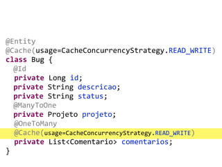 @Entity	
  
@Cache(usage=CacheConcurrencyStrategy.READ_WRITE)	
  
class	
  Bug	
  {	
  
	
  @Id	
  
	
  	
  private	
  Long	
  id;	
  
	
  private	
  String	
  descricao;	
  
private	
  String	
  status;	
  
	
  @ManyToOne	
  
private	
  Projeto	
  projeto;	
  
	
  	
  @OneToMany	
  
	
  	
  @Cache(usage=CacheConcurrencyStrategy.READ_WRITE)	
  
	
  	
  private	
  List<Comentario>	
  comentarios;	
  
}
 
