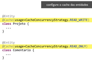@Entity	
  
@Cache(usage=CacheConcurrencyStrategy.READ_WRITE)	
  
class	
  Projeto	
  {	
  
	
  	
  ...	
  
}	
  
!
!
@Entity	
  
@Cache(usage=CacheConcurrencyStrategy.READ_ONLY)	
  
class	
  Comentario	
  {	
  
	
  ...	
  
}
conﬁgure o cache das entidades	

 
