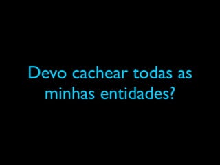 Devo cachear todas as
minhas entidades?
 