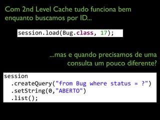 Com 2nd Level Cache tudo funciona bem
enquanto buscamos por ID...
...mas e quando precisamos de uma
consulta um pouco diferente?
session.load(Bug.class,	
  17);
session 
	
  	
  .createQuery("from	
  Bug	
  where	
  status	
  =	
  ?")	
  
	
  	
  .setString(0,"ABERTO") 
	
  	
  .list();	
  
 