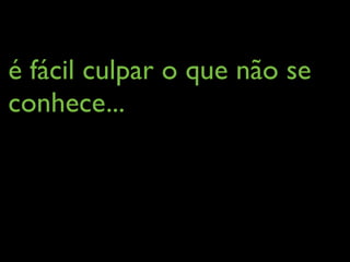 é fácil culpar o que não se
conhece...
 
