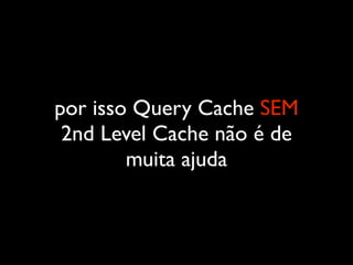 por isso Query Cache SEM
2nd Level Cache não é de
muita ajuda
 