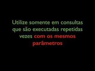 Utilize somente em consultas
que são executadas repetidas
vezes com os mesmos
parâmetros
 
