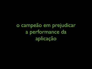 o campeão em prejudicar
a performance da
aplicação
 