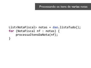List<NotaFiscal>	
  notas	
  =	
  dao.listaTudo();	
  
for	
  (NotaFiscal	
  nf	
  :	
  notas)	
  {	
  
	
  	
  	
  	
  processaItensDaNota(nf);	
  
}	
  
Processando os itens de varias notas	

 
