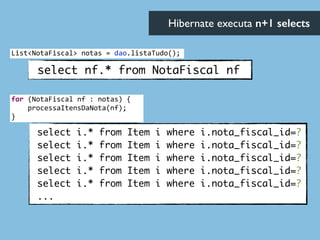 select nf.* from NotaFiscal nf
select i.* from Item i where i.nota_fiscal_id=?	
select i.* from Item i where i.nota_fiscal_id=?	
select i.* from Item i where i.nota_fiscal_id=?	
select i.* from Item i where i.nota_fiscal_id=?	
select i.* from Item i where i.nota_fiscal_id=?	
...
Hibernate executa n+1 selects	

List<NotaFiscal>	
  notas	
  =	
  dao.listaTudo();
for	
  (NotaFiscal	
  nf	
  :	
  notas)	
  {	
  
	
  	
  	
  	
  processaItensDaNota(nf);	
  
}
 