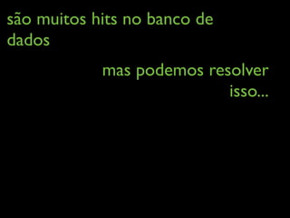 são muitos hits no banco de
dados
mas podemos resolver
isso...
 